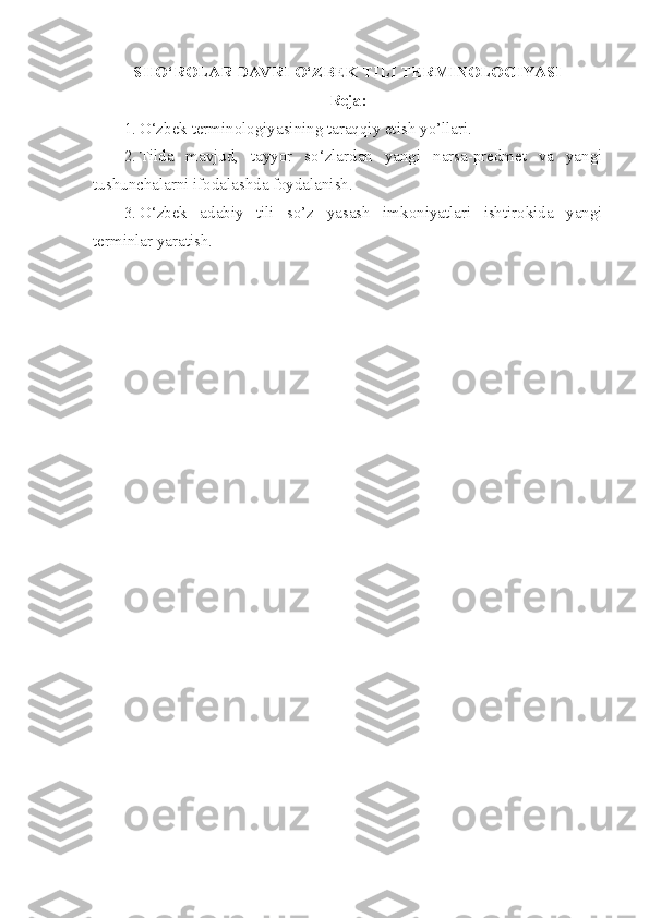 SHO‘ROLAR DAVRI O‘ZBEK TILI TERMINOLOGIYASI
Reja:
1. O‘zbek terminologiyasining taraqqiy etish  yo’llari.
2. Tilda   mavjud,   tayyor   so‘zlardan   yangi   narsa-predmet   va   yangi
tushunchalarni ifodalashda foydalanish .
3. O ‘zbek   adabiy   tili   so’z   yasash   imkoniyatlari   ishtirokida   yangi
terminlar yaratish. 