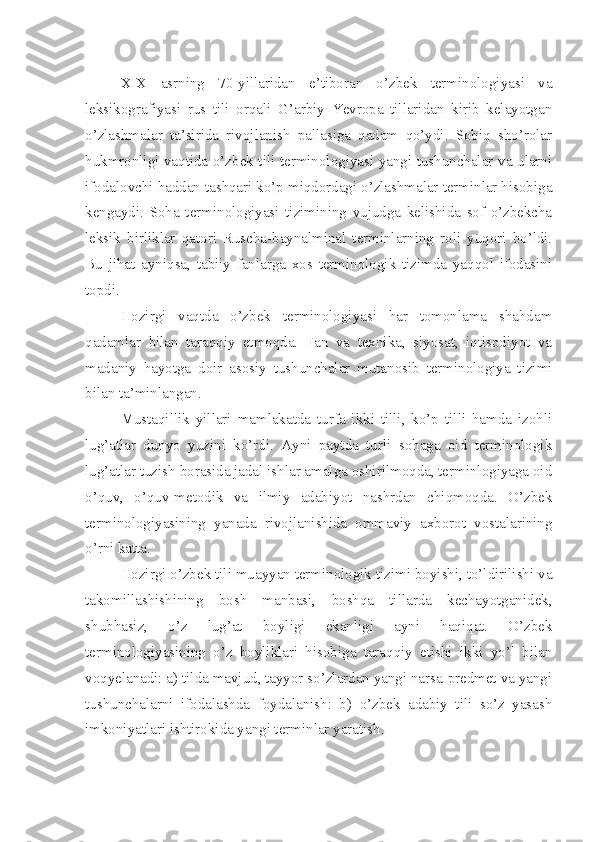  
XIX   asrning   70-yillaridan   e’tiboran   o’zbek   terminologiyasi   va
leksikografiyasi   rus   tili   orqali   G’arbiy   Yevropa   tillaridan   kirib   kelayotgan
o’zlashmalar   ta’sirida   rivojlanish   pallasiga   qadam   qo’ydi.   Sobiq   sho’rolar
hukmronligi vaqtida o’zbek tili terminologiyasi yangi tushunchalar va ularni
ifodalovchi haddan tashqari ko’p miqdordagi o’zlashmalar terminlar hisobiga
kengaydi.   Soha   terminologiyasi   tizimining   vujudga   kelishida   sof   o’zbekcha
leksik   birliklar   qatori   Ruscha-baynalminal   terminlarning   roli   yuqori   bo’ldi.
Bu   jihat   ayniqsa,   tabiiy   fanlarga   xos   terminologik   tizimda   yaqqol   ifodasini
topdi.
Hozirgi   vaqtda   o’zbek   terminologiyasi   har   tomonlama   shahdam
qadamlar   bilan   taraqqiy   etmoqda.   Fan   va   texnika,   siyosat,   iqtisodiyot   va
madaniy   hayotga   doir   as o siy   tushunchalar   mutanosib   terminologiya   tizimi
bilan ta’minlangan. 
Mustaqillik   yillari   mamlakatda   turfa   ikki   tilli,   ko’p   tilli   hamda   izohli
lug’atlar   dunyo   yuzini   ko’rdi.   Ayni   paytda   turli   sohaga   oid   terminologik
lug’atlar tuzish borasida jadal ishlar amalga oshirilmoqda, terminlogiyaga oid
o’quv,   o’quv-metodik   va   ilmiy   adabiyot   nashrdan   chiqmoqda.   O’zbek
terminologiyasining   yanada   rivojlanishida   ommaviy   axborot   vostalarining
o’rni katta. 
Hozirgi o’zbek tili muayyan terminologik tizimi boyishi, to’ldirilishi va
takomillashishining   bosh   manbasi,   boshqa   tillarda   kechayotganidek,
shubhasiz,   o’z   lug’at   boyligi   ekanligi   ayni   haqiqat.   O’zbek
terminologiyasining   o’z   boyliklari   hisobiga   taraqqiy   etishi   ikki   yo’l   bilan
voqyelanadi: a) tilda mavjud, tayyor so’zlardan yangi narsa-predmet va yangi
tushunchalarni   ifodalashda   foydalanish:   b)   o’zbek   adabiy   tili   so’z   yasash
imkoniyatlari ishtirokida yangi terminlar yaratish. 