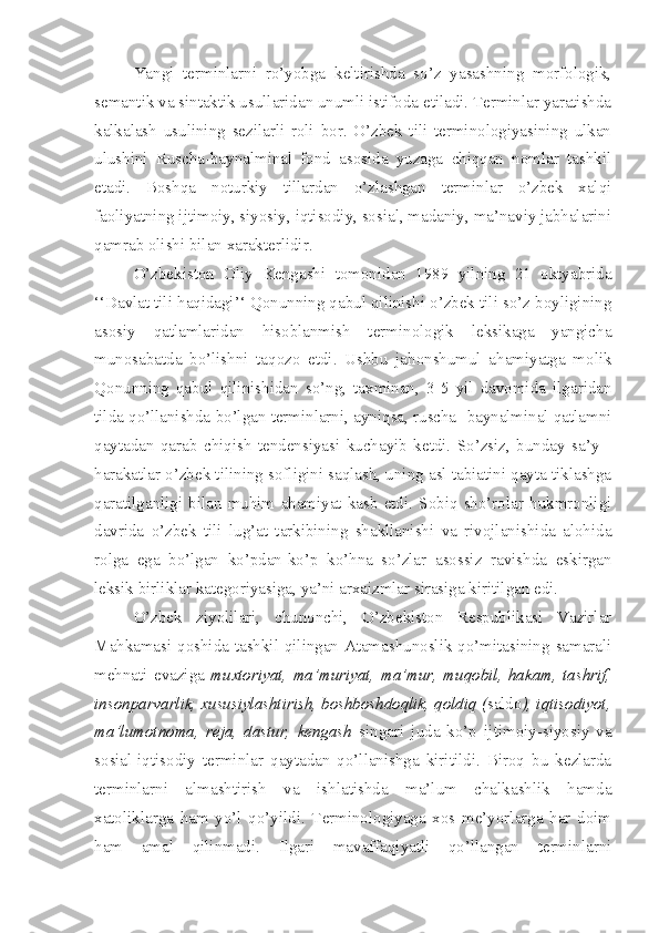 Yangi   terminlarni   ro’yobga   keltirishda   so’z   yasashning   morfologik,
semantik va sintaktik usullaridan unumli istifoda etiladi. Terminlar yaratishda
kalkalash   usulining   sezilarli   roli   bor.   O’zbek   tili   terminologiyasining   ulkan
ulushini   Ruscha-baynalminal   fond   asosida   yuzaga   chiqqan   nomlar   tashkil
etadi.   Boshqa   noturkiy   tillardan   o’zlashgan   terminlar   o’zbek   xalqi
faoliyatning ijtimoiy, siyosiy, iqtisodiy, sosial, madaniy, ma’naviy jabhalarini
qamrab olishi bilan xarakterlidir.
O’zbekiston   Oliy   Kengashi   tomonidan   1989   yilning   21   oktyabrida
‘‘Davlat tili haqidagi’‘ Qonunning qabul qilinishi o’zbek tili so’z boyligining
asosiy   qatlamlaridan   hisoblanmish   terminologik   leksikaga   yangicha
munosabatda   bo’lishni   taqozo   etdi.   Ushbu   jahonshumul   ahamiyatga   molik
Qonunning   qabul   qilinishidan   so’ng,   taxminan,   3-5   yil   davomida   ilgaridan
tilda qo’llanishda bo’lgan terminlarni, ayniqsa, ruscha- baynalminal qatlamni
qaytadan   qarab   chiqish   tendensiyasi   kuchayib   ketdi.   So’zsiz,   bunday   sa’y   -
harakatlar o’zbek tilining sofligini saqlash, uning asl tabiatini qayta tiklashga
qaratilganligi   bilan   muhim   ahamiyat   kasb   etdi.   Sobiq   sho’rolar   hukmronligi
davrida   o’zbek   tili   lug’at   tarkibining   shakllanishi   va   rivojlanishida   alohida
rolga   ega   bo’lgan   ko’pdan-ko’p   ko’hna   so’zlar   asossiz   ravishda   eskirgan
leksik birliklar kategoriyasiga, ya’ni arxaizmlar sirasiga kiritilgan edi. 
O’zbek   ziyolilari,   chunonchi,   O’zbekiston   Respublikasi   Vazirlar
Mahkamasi qoshida tashkil qilingan Atamashunoslik qo’mitasining samarali
mehnati   evaziga   muxtoriyat,   ma’muriyat,   ma’mur,   muqobil,   hakam,   tashrif,
insonparvarlik, xususiylashtirish, boshboshdoqlik, qoldiq ( saldo ), iqtisodiyot,
ma’lumotnoma,   reja,   dastur,   kengash   singari   juda   ko’p   ijtimoiy-siyosiy   va
sosial-iqtisodiy   terminlar   qaytadan   qo’llanishga   kiritildi.   Biroq   bu   kezlarda
terminlarni   almashtirish   va   ishlatishda   ma’lum   chalkashlik   hamda
xatoliklarga   ham   yo’l   qo’yildi.   Terminologiyaga   xos   me’yorlarga   har   doim
ham   amal   qilinmadi.   Ilgari   mavaffaqiyatli   qo’llangan   terminlarni 