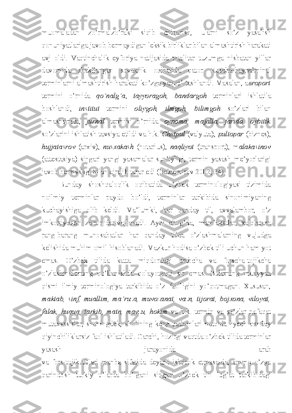 muomaladan   zo’rma-zo’raki   siqib   chiqarish,   ularni   so’z   yasalish
qonuniyatlariga javob bermaydigan leksik birliklar bilan almashtirish harakati
avj   oldi.   Vaqtinchalik   eyforiya   natijasida   totalitar   tuzumga   nisbatan   yillar
davomida   shakllangan   sovuqlik   oqibatida   qator   Ruscha-baynalminal
terminlarni almashtirish harakati ko’zga yaqqol tashlandi. Masalan, a eroport
termini   o’rnida   qo’nalg’a ,   tayyoragoh,   bandargoh   terminlari   ishlatila
boshlandi,   institut   termini   oliygoh,   ilmgoh,   bilimgoh   so’zlari   bilan
almashtirildi,   jurnal   termini   o’rnida   oynoma,   majalla,   jarida,   oybitik
so’zlarini ishlatish tavsiya etildi va h.k.   Chetpul   (valyuta),   pultopar   (biznes),
hujjatasrov   (arxiv),   nusxakash   (notarius),   naqliyot   (transport),   m alakasinov
(attestasiya)   singari   yangi   yasamalar   sun’iyligi,   termin   yasash   me’yorlarigi
javob bermasligi bilan ajralib turar edi (Bektemirov 2002; 34). 
Bunday   shoshqaloqlik   oqibatida   o’zbek   terminologiyasi   tizimida
noilmiy   terminlar   paydo   bo’ldi,   terminlar   tarkibida   sinonimiyaning
kuchayishiga   olib   keldi.   Ma’lumki,   har   qanday   til,   avvalambor,   o’z
imkoniyatlari   zaminidarivojlanadi.   Ayni   chog’da,   mamlakatlar,   xalqlararo
rang-barang   munosabatlar   har   qanday   tilda   o’zlashmalarning   vujudga
kelishida muhim omil hisoblanadi. Mazkur hodisa o’zbek tili uchun ham yot
emas.   O’zbek   tilida   katta   miqdordagi   arabcha   va   forscha-tojikcha
o’zlashmalarning   qo’llanishda   qolayotgani   sir   emas.   Bularning   muayyan
qismi   ilmiy   terminologiya   tarkibida   o’z   faolligini   yo’qotmagan.   Xususan,
maktab,   sinf,   muallim,   ma’ruza,   muvozanat,   vazn,   tijorat,   bojxona,   viloyat,
falak,   huquq,   tarkib,   matn,   mavzu,   hokim   va   h.k.   termin   va   so’zlar   nafaqat
mutaxassislar,   shuningdek,   aholining   keng   qatlamlari   nutqida   hyech   qanday
qiyinchiliklarsiz faol ishlatiladi. Garchi, hozirgi vaqtda o’zbek tilida terminlar
yasash   jarayonida   arab
va   fors-tojik   tillari   manba   sifatida   deyarli   ishtirok   etmasa-da,   ammo   o’zga
qarindosh   turkiy   tillarda   bo’lgani   singari   o’zbek   tili   lug’at   tarkibidagi 