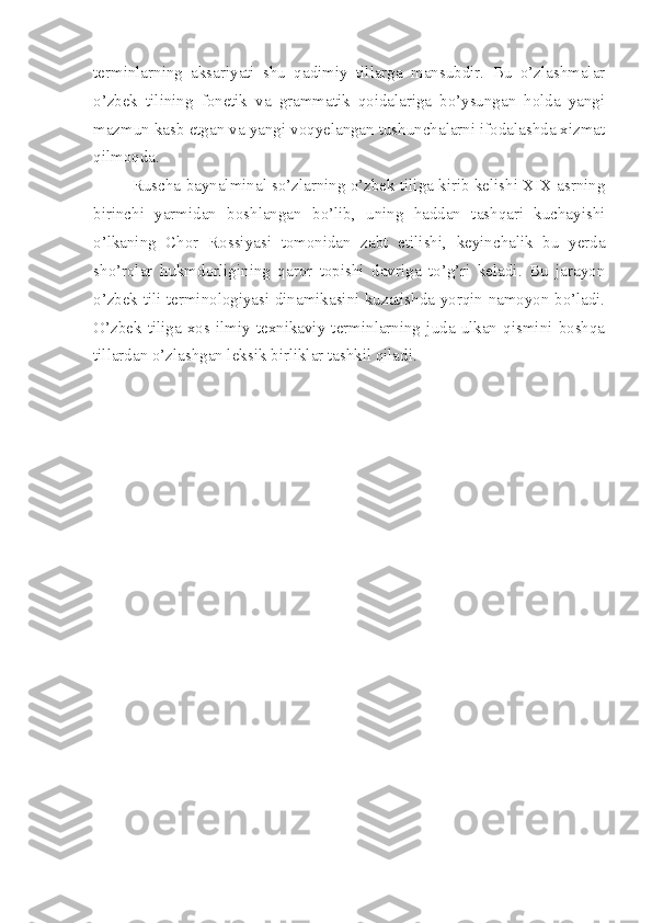terminlarning   aksariyati   shu   qadimiy   tillarga   mansubdir.   Bu   o’zlashmalar
o’zbek   tilining   fonetik   va   grammatik   qoidalariga   bo’ysungan   holda   yangi
mazmun kasb etgan va yangi voqyelangan tushunchalarni ifodalashda xizmat
qilmoqda.
Ruscha-baynalminal so’zlarning o’zbek tiliga kirib kelishi XIX asrning
birinchi   yarmidan   boshlangan   bo’lib,   uning   haddan   tashqari   kuchayishi
o’lkaning   Chor   Rossiyasi   tomonidan   zabt   etilishi,   keyinchalik   bu   yerda
sho’rolar   hukmdorligining   qaror   topishi   davriga   to’g’ri   keladi.   Bu   jarayon
o’zbek tili terminologiyasi dinamikasini kuzatishda yorqin namoyon bo’ladi.
O’zbek   tiliga   xos   ilmiy-texnikaviy   terminlarning   juda   ulkan   qismini   boshqa
tillardan o’zlashgan leksik birliklar tashkil qiladi. 