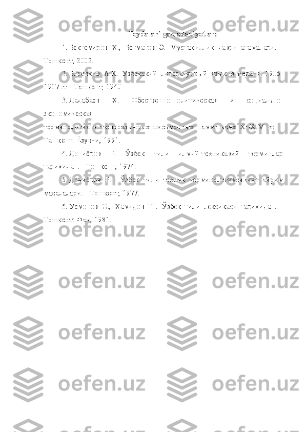 Foydalanilgan adabiyotlar:
1. Бектемиров   Ҳ.,   Бегматов   Э.   Мустақиллик   даври   атамалари.   -
Тошкент, 2002.
2. Боровков   А.К.   Узбекский   литературный   язык   в   период   1905-
1917 гг. -Ташкент, 1940.
3. Дадабаев   Х.   Обественно-политическая   и   социально-
экономическая
терминология   в   тюркоязычных   письменных   памятниках   ХI-ХIV   вв.   -
Ташкент: Ёзувчи, 1991.
4. Дониёров   Р.   Ўзбек   тили   илмий-техникавий   терминлар
тарихидан. - Тошкент, 1974.
5. Дониёров   Р.     Ўзбек   тили   техник   терминологиясининг   айрим
масалалари. - Тошкент, 1977.
6. Усмонов   О.,   Ҳамидов   Ш.   Ўзбек   тили   лексикаси   тарихидан.   -
Тошкент: Фан, 1981. 