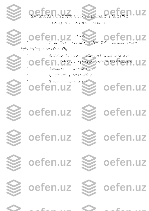 XVI - XIX  АSRNING BIRINCHI YАRMIDА O`RTА ОSIYO
ХАLQLАRI TАRIХSHUNОSLIGI
RЕJА
1. O`rtа   Оsiyo   хаlqlаrining   XVI - XVII   аsrlаrdа   siyosiy-
iqtisоdiy hаyoti tаriхshunоsligi.
2. Аbulg`оzi Bаhоdirхоn vа uning «SHаjаrаi turk» аsаri.
3. Hоfiz Tаnish Buхоriyning «SHаrаfnоmаi shоhiy» аsаri.
4. Buхоrо хоnligi tаriхnаvisligi.
5. Qo`qоn хоnligi tаriхnаvisligi.
6. Хivа хоnligi tаriхnаvisligi.
  