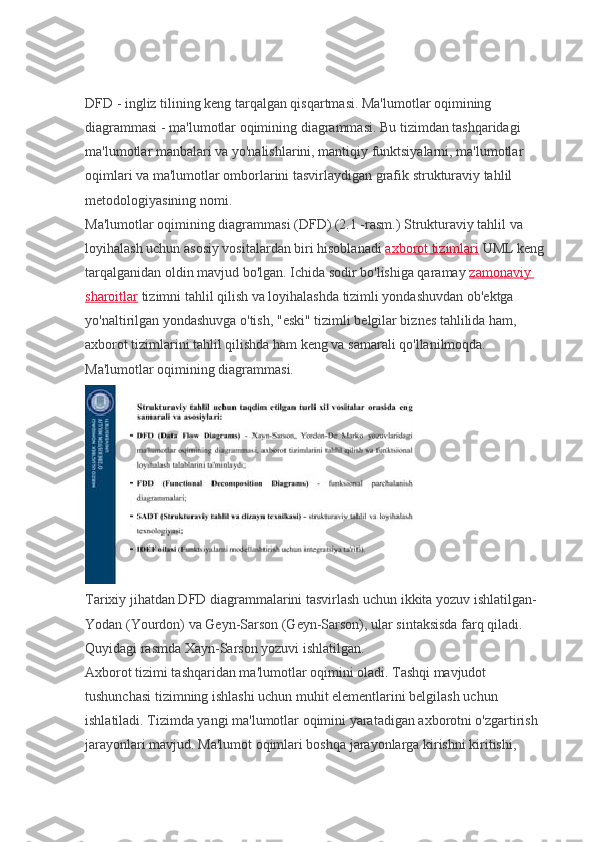 DFD - ingliz tilining keng tarqalgan qisqartmasi. Ma'lumotlar oqimining 
diagrammasi - ma'lumotlar oqimining diagrammasi. Bu tizimdan tashqaridagi 
ma'lumotlar manbalari va yo'nalishlarini, mantiqiy funktsiyalarni, ma'lumotlar 
oqimlari va ma'lumotlar omborlarini tasvirlaydigan grafik strukturaviy tahlil 
metodologiyasining nomi.
Ma'lumotlar oqimining diagrammasi (DFD) (2.1 -rasm.) Strukturaviy tahlil va 
loyihalash uchun asosiy vositalardan biri hisoblanadi   axborot tizimlari   UML keng 
tarqalganidan oldin mavjud bo'lgan. Ichida sodir bo'lishiga qaramay   zamonaviy 
sharoitlar   tizimni tahlil qilish va loyihalashda tizimli yondashuvdan ob'ektga 
yo'naltirilgan yondashuvga o'tish, "eski" tizimli belgilar biznes tahlilida ham, 
axborot tizimlarini tahlil qilishda ham keng va samarali qo'llanilmoqda.
Ma'lumotlar oqimining diagrammasi.
Tarixiy jihatdan DFD diagrammalarini tasvirlash uchun ikkita yozuv ishlatilgan-
Yodan (Yourdon) va Geyn-Sarson (Geyn-Sarson), ular sintaksisda farq qiladi. 
Quyidagi rasmda Xayn-Sarson yozuvi ishlatilgan.
Axborot tizimi tashqaridan ma'lumotlar oqimini oladi. Tashqi mavjudot 
tushunchasi tizimning ishlashi uchun muhit elementlarini belgilash uchun 
ishlatiladi. Tizimda yangi ma'lumotlar oqimini yaratadigan axborotni o'zgartirish 
jarayonlari mavjud. Ma'lumot oqimlari boshqa jarayonlarga kirishni kiritishi,  