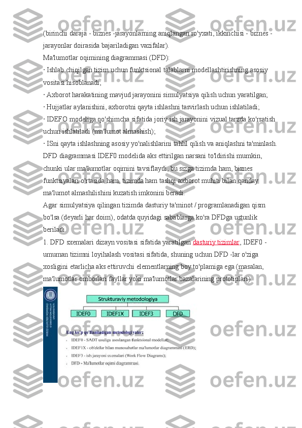 (birinchi daraja - biznes -jarayonlarning aniqlangan ro'yxati, ikkinchisi - biznes -
jarayonlar doirasida bajariladigan vazifalar).
Ma'lumotlar oqimining diagrammasi (DFD):
· Ishlab chiqilgan tizim uchun funktsional talablarni modellashtirishning asosiy 
vositasi hisoblanadi;
· Axborot harakatining mavjud jarayonini simulyatsiya qilish uchun yaratilgan;
· Hujjatlar aylanishini, axborotni qayta ishlashni tasvirlash uchun ishlatiladi;
· IDEFO modeliga qo'shimcha sifatida joriy ish jarayonini vizual tarzda ko'rsatish 
uchun ishlatiladi (ma'lumot almashish);
· ISni qayta ishlashning asosiy yo'nalishlarini tahlil qilish va aniqlashni ta'minlash.
DFD diagrammasi IDEF0 modelida aks ettirilgan narsani to'ldirishi mumkin, 
chunki ular ma'lumotlar oqimini tavsiflaydi, bu sizga tizimda ham, biznes 
funktsiyalari o'rtasida ham, tizimda ham tashqi axborot muhiti bilan qanday 
ma'lumot almashilishini kuzatish imkonini beradi.
Agar simulyatsiya qilingan tizimda dasturiy ta'minot / programlanadigan qism 
bo'lsa (deyarli har doim), odatda quyidagi sabablarga ko'ra DFDga ustunlik 
beriladi.
1. DFD sxemalari dizayn vositasi sifatida yaratilgan   dasturiy tizimlar , IDEF0 - 
umuman tizimni loyihalash vositasi sifatida, shuning uchun DFD -lar o'ziga 
xosligini etarlicha aks ettiruvchi elementlarning boy to'plamiga ega (masalan, 
ma'lumotlar omborlari fayllar yoki ma'lumotlar bazalarining prototiplari). 