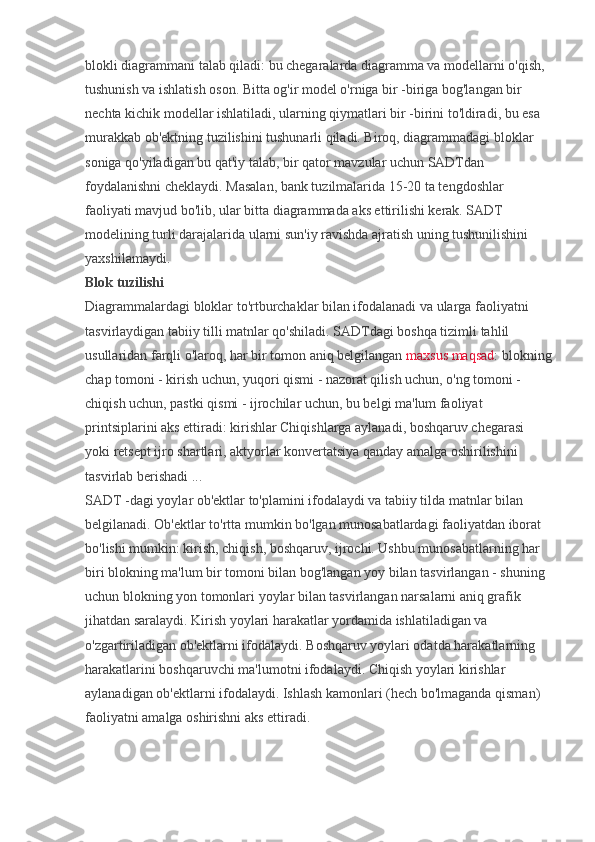 blokli diagrammani talab qiladi: bu chegaralarda diagramma va modellarni o'qish, 
tushunish va ishlatish oson. Bitta og'ir model o'rniga bir -biriga bog'langan bir 
nechta kichik modellar ishlatiladi, ularning qiymatlari bir -birini to'ldiradi, bu esa 
murakkab ob'ektning tuzilishini tushunarli qiladi. Biroq, diagrammadagi bloklar 
soniga qo'yiladigan bu qat'iy talab, bir qator mavzular uchun SADTdan 
foydalanishni cheklaydi. Masalan, bank tuzilmalarida 15-20 ta tengdoshlar 
faoliyati mavjud bo'lib, ular bitta diagrammada aks ettirilishi kerak. SADT 
modelining turli darajalarida ularni sun'iy ravishda ajratish uning tushunilishini 
yaxshilamaydi.
Blok tuzilishi
Diagrammalardagi bloklar to'rtburchaklar bilan ifodalanadi va ularga faoliyatni 
tasvirlaydigan tabiiy tilli matnlar qo'shiladi. SADTdagi boshqa tizimli tahlil 
usullaridan farqli o'laroq, har bir tomon aniq belgilangan   maxsus maqsad : blokning
chap tomoni - kirish uchun, yuqori qismi - nazorat qilish uchun, o'ng tomoni - 
chiqish uchun, pastki qismi - ijrochilar uchun, bu belgi ma'lum faoliyat 
printsiplarini aks ettiradi: kirishlar Chiqishlarga aylanadi, boshqaruv chegarasi 
yoki retsept ijro shartlari, aktyorlar konvertatsiya qanday amalga oshirilishini 
tasvirlab berishadi ...
SADT -dagi yoylar ob'ektlar to'plamini ifodalaydi va tabiiy tilda matnlar bilan 
belgilanadi. Ob'ektlar to'rtta mumkin bo'lgan munosabatlardagi faoliyatdan iborat 
bo'lishi mumkin: kirish, chiqish, boshqaruv, ijrochi. Ushbu munosabatlarning har 
biri blokning ma'lum bir tomoni bilan bog'langan yoy bilan tasvirlangan - shuning 
uchun blokning yon tomonlari yoylar bilan tasvirlangan narsalarni aniq grafik 
jihatdan saralaydi. Kirish yoylari harakatlar yordamida ishlatiladigan va 
o'zgartiriladigan ob'ektlarni ifodalaydi. Boshqaruv yoylari odatda harakatlarning 
harakatlarini boshqaruvchi ma'lumotni ifodalaydi. Chiqish yoylari kirishlar 
aylanadigan ob'ektlarni ifodalaydi. Ishlash kamonlari (hech bo'lmaganda qisman) 
faoliyatni amalga oshirishni aks ettiradi. 