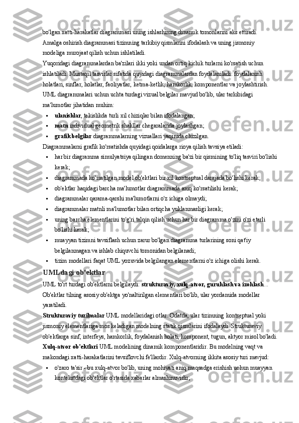 bo'lgan xatti-harakatlar diagrammasi uning ishlashining dinamik tomonlarini aks ettiradi. 
Amalga oshirish diagrammasi tizimning tarkibiy qismlarini ifodalash va uning jismoniy 
modeliga murojaat qilish uchun ishlatiladi.
Yuqoridagi diagrammalardan ba'zilari ikki yoki undan ortiq kichik turlarni ko'rsatish uchun 
ishlatiladi. Mustaqil tasvirlar sifatida quyidagi diagrammalardan foydalaniladi: foydalanish 
holatlari, sinflar, holatlar, faoliyatlar, ketma-ketlik, hamkorlik, komponentlar va joylashtirish.
UML diagrammalari uchun uchta turdagi vizual belgilar mavjud bo'lib, ular tarkibidagi 
ma'lumotlar jihatidan muhim:
 ulanishlar , tekislikda turli xil chiziqlar bilan ifodalangan;
 matn   individual geometrik shakllar chegaralarida joylashgan;
 grafik belgilar   diagrammalarning vizuallari yaqinida chizilgan.
Diagrammalarni grafik ko'rsatishda quyidagi qoidalarga rioya qilish tavsiya etiladi:
 har bir diagramma simulyatsiya qilingan domenning ba'zi bir qismining to'liq tasviri bo'lishi
kerak;
 diagrammada ko'rsatilgan model ob'ektlari bir xil kontseptual darajada bo'lishi kerak;
 ob'ektlar haqidagi barcha ma'lumotlar diagrammada aniq ko'rsatilishi kerak;
 diagrammalar qarama-qarshi ma'lumotlarni o'z ichiga olmaydi;
 diagrammalar matnli ma'lumotlar bilan ortiqcha yuklanmasligi kerak;
 uning barcha elementlarini to'g'ri talqin qilish uchun har bir diagramma o'zini o'zi etarli 
bo'lishi kerak;
 muayyan tizimni tavsiflash uchun zarur bo'lgan diagramma turlarining soni qat'iy 
belgilanmagan va ishlab chiquvchi tomonidan belgilanadi;
 tizim modellari faqat UML yozuvida belgilangan elementlarni o'z ichiga olishi kerak.
UMLdagi ob'ektlar
UML to'rt turdagi ob'ektlarni belgilaydi:   strukturaviy, xulq-atvor, guruhlash va izohlash ... 
Ob'ektlar tilning asosiy ob'ektga yo'naltirilgan elementlari bo'lib, ular yordamida modellar 
yaratiladi.
Strukturaviy tuzilmalar   UML modellaridagi otlar. Odatda, ular tizimning kontseptual yoki 
jismoniy elementlariga mos keladigan modelning statik qismlarini ifodalaydi. Strukturaviy 
ob'ektlarga sinf, interfeys, hamkorlik, foydalanish holati, komponent, tugun, aktyor misol bo'ladi.
Xulq-atvor ob'ektlari   UML modelining dinamik komponentlaridir. Bu modelning vaqt va 
makondagi xatti-harakatlarini tavsiflovchi fe'llardir. Xulq-atvorning ikkita asosiy turi mavjud:
 o'zaro ta'sir - bu xulq-atvor bo'lib, uning mohiyati aniq maqsadga erishish uchun muayyan 
kontekstdagi ob'ektlar o'rtasida xabarlar almashinuvidir; 