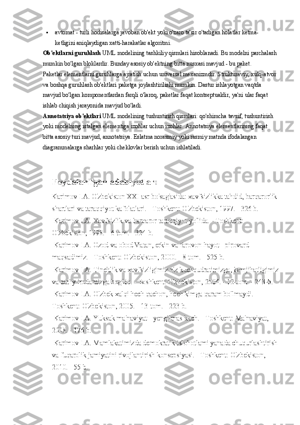  avtomat - turli hodisalarga javoban ob'ekt yoki o'zaro ta'sir o'tadigan holatlar ketma-
ketligini aniqlaydigan xatti-harakatlar algoritmi.
Ob'ektlarni guruhlash   UML modelining tashkiliy qismlari hisoblanadi. Bu modelni parchalash 
mumkin bo'lgan bloklardir. Bunday asosiy ob'ektning bitta nusxasi mavjud - bu paket.
Paketlar elementlarni guruhlarga ajratish uchun universal mexanizmdir. Strukturaviy, xulq-atvor 
va boshqa guruhlash ob'ektlari paketga joylashtirilishi mumkin. Dastur ishlayotgan vaqtda 
mavjud bo'lgan komponentlardan farqli o'laroq, paketlar faqat kontseptualdir, ya'ni ular faqat 
ishlab chiqish jarayonida mavjud bo'ladi.
Annotatsiya ob'ektlari   UML modelining tushuntirish qismlari: qo'shimcha tavsif, tushuntirish 
yoki modelning istalgan elementiga izohlar uchun izohlar. Annotatsiya elementlarining faqat 
bitta asosiy turi mavjud, annotatsiya. Eslatma norasmiy yoki rasmiy matnda ifodalangan 
diagrammalarga sharhlar yoki cheklovlar berish uchun ishlatiladi.
   
Foydalanilgan adabiyotlar:
Karimov I.A. O'zbekiston XXI asr bo'sag'asida: xavfsizlikka tahdid, barqarorlik
shartlari va taraqqiyot kafolatlari. - Toshkent: O'zbekiston, 1997. - 326 b. 
 Karimov I.A. Xavfsizlik va barqaror taraqqiyot yo'lida. - Toshkent: 
O'zbekiston, 1998. - 6-tom. - 324-b.
 Karimov I.A. Ozod va obod Vatan, erkin va farovon hayot - pirovard 
maqsadimiz. - Toshkent: O'zbekiston, 2000. - 8-tom. - 525 b. 
 Karimov I.A. Tinchlik va xavfsizligimiz o'z kuchqudratimizga, hamjihatligimiz
va qat'iy irodamizga bog'liq. - Toshkent: O'zbekiston, 2004. - 12-tom. - 243-b. 
 Karimov I.A. O'zbek xalqi hech qachon, hech kimga qaram bo'lmaydi. - 
Toshkent: O'zbekiston, 2005. - 13-tom. - 223-b. 
 Karimov I.A. Yuksak ma'naviyat - yengilmas kuch. - Toshkent: Ma'naviyat, 
2008. - 176 b. 
 Karimov I.A. Mamlakatimizda demokratik islohotlami yanada chuqurlashtirish
va fuqarolik jamiyatini rivojlantirish konsepsiyasi. - Toshkent: O'zbekiston, 
2010. - 55 b.  