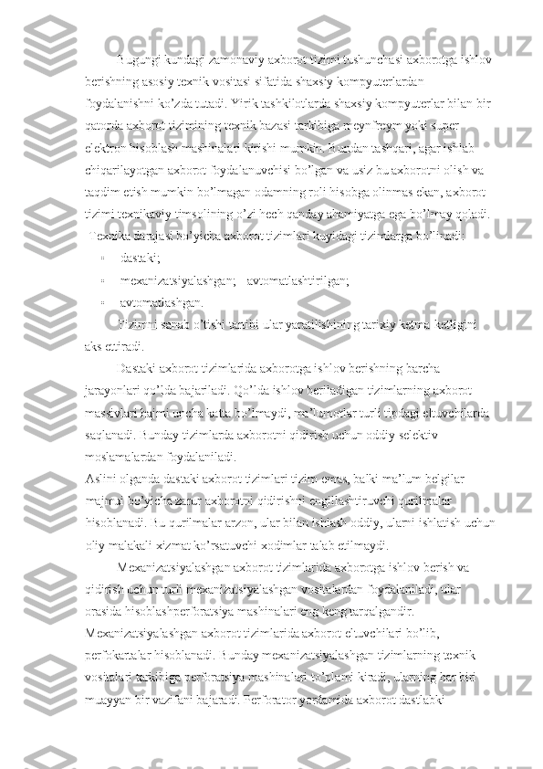 Bugungi kundagi zamonaviy axborot tizimi tushunchasi axborotga ishlov 
berishning asosiy texnik vositasi sifatida shaxsiy kompyuterlardan 
foydalanishni ko’zda tutadi. Yirik tashkilotlarda shaxsiy kompyuterlar bilan bir 
qatorda axborot tizimining texnik bazasi tarkibiga meynfreym yoki super 
elektron hisoblash mashinalari kirishi mumkin. Bundan tashqari, agar ishlab 
chiqarilayotgan axborot foydalanuvchisi bo’lgan va usiz bu axborotni olish va 
taqdim etish mumkin bo’lmagan odamning roli hisobga olinmas ekan, axborot 
tizimi texnikaviy timsolining o’zi hech qanday ahamiyatga ega bo’lmay qoladi. 
 Texnika darajasi bo’yicha axborot tizimlari kuyidagi tizimlarga bo’linadi: 
• dastaki; 
• mexanizatsiyalashgan;     avtomatlashtirilgan; 
• avtomatlashgan. 
Tizimni sanab o’tishi tartibi ular yaratilishining tarixiy ketma-ketligini 
aks ettiradi. 
Dastaki axborot tizimlarida axborotga ishlov berishning barcha 
jarayonlari qo’lda bajariladi. Qo’lda ishlov beriladigan tizimlarning axborot 
massivlari hajmi uncha katta bo’lmaydi, ma’lumotlar turli tipdagi eltuvchilarda 
saqlanadi. Bunday tizimlarda axborotni qidirish uchun oddiy selektiv 
moslamalardan foydalaniladi. 
Aslini olganda dastaki axborot tizimlari tizim emas, balki ma’lum belgilar 
majmui bo’yicha zarur axborotni qidirishni engillashtiruvchi qurilmalar 
hisoblanadi. Bu qurilmalar arzon, ular bilan ishlash oddiy, ularni ishlatish uchun
oliy malakali xizmat ko’rsatuvchi xodimlar talab etilmaydi. 
Mexanizatsiyalashgan axborot tizimlarida axborotga ishlov berish va 
qidirish uchun turli mexanizatsiyalashgan vositalardan foydalaniladi, ular 
orasida hisoblashperforatsiya mashinalari eng keng tarqalgandir. 
Mexanizatsiyalashgan axborot tizimlarida axborot eltuvchilari bo’lib,  
perfokartalar hisoblanadi. Bunday mexanizatsiyalashgan tizimlarning texnik 
vositalari tarkibiga perforatsiya mashinalari to’plami kiradi, ularning har biri 
muayyan bir vazifani bajaradi. Perforator yordamida axborot dastlabki  