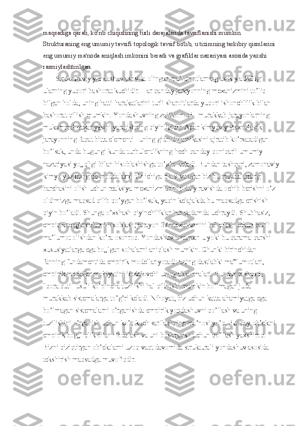 maqsadiga qarab, ko'rib chiqishning turli darajalarida tavsiflanishi mumkin. 
Strukturaning eng umumiy tavsifi topologik tavsif bo'lib, u tizimning tarkibiy qismlarini 
eng umumiy ma'noda aniqlash imkonini beradi va grafiklar nazariyasi asosida yaxshi 
rasmiylashtirilgan.
        Strukturaviy yondashuv asosida olingan ma’lumotlarning asosiy afzalligi 
ularning yuqori bashorat kuchidir. Har qanday jarayonning mexanizmini to’liq 
bilgan holda, uning hatti-harakatlarini turli sharoitlarda yuqori ishonchlilik bilan 
bashorat qilish mumkin. Yondashuvning zaif tomoni - murakkab jarayonlarning 
mukammal nazariyasini yaratishning qiyinligidir. Agar kimyoviy -texnologik 
jarayonning faqat bitta elementi - uning gidrodinamikasini ajratib ko’rsatadigan 
bo’lsak, unda bugungi kunda turbulentlikning hech qanday qoniqarli umumiy 
nazariyasi yo„qligi bilan hisoblashishga to’g’ri keladi. Bundan tashqari, zamonaviy
kimyo yuz minglab moddalarni o’z ichiga oladi va agar biz bu moddalarning 
barchasini olish uchun reaksiya mexanizmlarini jiddiy ravishda ochib berishni o’z 
oldimizga maqsad qilib qo’ygan bo’lsak, yaqin kelajakda bu maqsadga erishish 
qiyin bo’ladi. Shunga o’xshash qiyinchiliklar har qadamda uchraydi. Shubhasiz, 
empirik tenglamalarni hisoblash, jarayon 27 mexanizmini hal qilish uchun etarli 
ma’lumot olishdan ko’ra osonroq. Yondashuv umuman u yoki bu qarama-qarshi 
xususiyatlarga ega bo„lgan sohalarni aniqlash mumkin. Chunki birinchidan 
fanning fundamentida empirik modellar yotadi: uning dastlabki ma lumotlari, ‟
empirik modellar mohiyatini ifodalovchi uning aksiomalari. Bundan tashqari, 
"qora quti" usuli ko’pincha tuzilishi hal qilinishi mumkin bo’lmagan juda 
murakkab sistemalarga to’g’ri keladi. Nihoyat, biz uchun katta ahamiyatga ega 
bo’lmagan sistemalarni o’rganishda empirik yondashuvni qo’llash va uning 
tuzilishini o’rganish uchun ko’p kuch sarflashning ma’nosi yo’q. Bunday ob’ektni 
empirik bog„liqlik bilan ifodalash va uni boshqarish uchun qo’llash yaxshiroq. 
Bizni qiziqtirgan ob’ektlarni uzoq vaqt davomida strukturali yondashuv asosida 
tekshirish maqsadga muvofiqdir. 