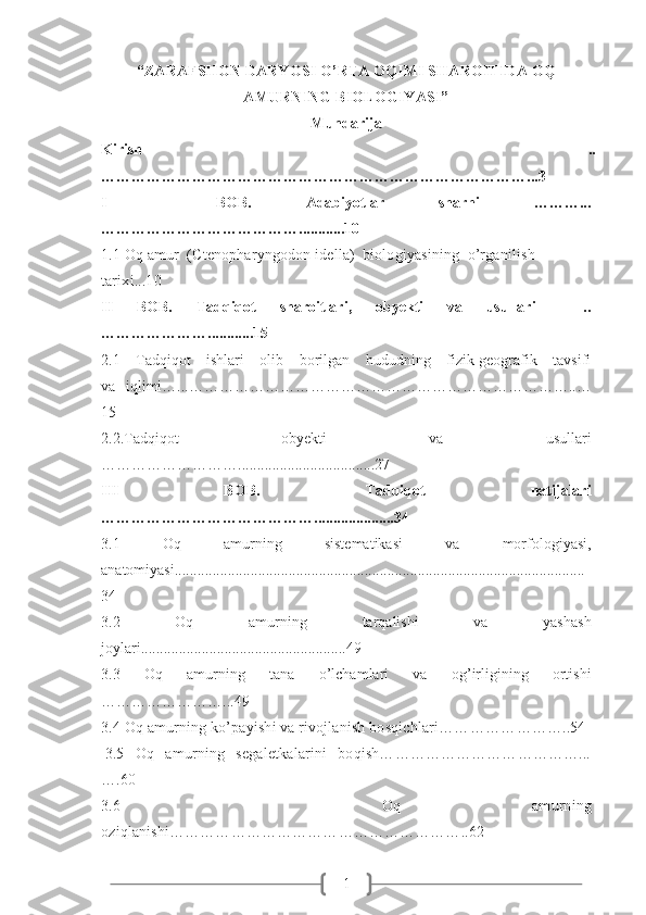 1“ZARAFSHON DARYOSI O’RTA OQIMI SHAROITIDA OQ
AMURNING BIOLOGIYASI”
Mundarija
Kirish   ..
…………………………………………………………………………...3 
I     BOB.   Adabiyotlar   sharhi   ………...
…………………………………............10
1.1 Oq amur  (Ctenopharyngodon idella)  biologiyasining  o’rganilish 
tarixi...10
II   BOB.   Tadqiqot   sharoitlari,   obyekti   va   usullari     ..
…………………............15
2.1   Tadqiqot   ishlari   olib   borilgan   hududning   fizik-geografik   tavsifi
va   iqlimi…...…………………………………………………………………..…
15
2.2.Tadqiqot   obyekti   va   usullari
………………………....................................27
III   BOB.   Tadqiqot   natijalari
…………………………………….....................34
3.1   Oq   amurning   sistematikasi   va   morfologiyasi,
anatomiyasi............................................................................................................
34
3.2   Oq   amurning   tarqalishi   va   yashash
joylari......................................................49
3.3   Oq   amurning   t ana   o’lchamlari   va   og’irligining   ortishi
……………………...49
3. 4 Oq amurning ko’payishi va rivojlanish bosqichlari…… ………………..54
3.5   Oq   amurning   segaletkalarini   boqish…………………………………...
….60
3. 6     Oq   amurning
oziqlanishi…………………………………………………..62 