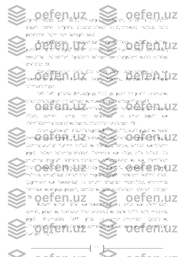 11qiyinchiliklarga     duch     keldi,   hom-ashyo     materiallari,     baliqchilik     jihozlarini
etkazib     berish     bo’yicha     aloqalar   to’xtab     qoldi,   pirovard     natijada     baliq
yetishtirish  hajmi  ham  kamayib  ketdi.
Xususiylashtirish   masalalaridagi   qiyinchiliklar,   xo’jalik   faoliyat
yuritishining   to’liq   qayta     tashkil     qilinishi     kabi     muammolarga     qaramasdan,
respublika     baliqchilari   foydalanib   kelingan   texnologiyalarni   saqlab   qolishga
erishdilar [37].
Ctenopharyngodon     idella     (Oq     amur)     Osiyo     daryolarining     toza     suv
havzalarida     yashaydi.     Bu     baliq     Osiyo,     Yevropa,     Amerika     va     Afrikada
iqlimlashtirilgan.  
1960-1961  yillarda  Amudaryoga  4000  ga  yaqin  bir  yoshli  oq amur va
tolstolobik baliqlari olib kelingan va muvaffaqiyatli ko‘paytirilgan [42].
Oq amurni ovqatidan suv o‘simliklari topilgan: har xil turdagi ko‘l begona
o‘tlari,     qamish.     Hamda     orol     dengizidagi     oq     amur     deyarli     suv
o‘simliklarining barglari va begona o‘tlar bilan oziqlangan [45]. 
Oq  amur   chavog‘i    7  kunlik  paytida 8  mm     bo‘lib,  suzib  yuradi  va  pastki
qismdagi   ozuqani   yeydi.   16     kunlik   chavog‘i     esa   planktonni   yeydi.   22     kunda
ularning uzunligi 14,7 mm  bo‘ladi  va  plankton,  bentos,  ko‘plab  suvo‘tilarini
yeydi.     Ba‘zan     baliqning   ichaklari     filamentos     suv     o‘tiga     to‘la     bo‘ladi.     Oq
amurning     chavog‘i     kichkina   planktonik     umurtqasizlar     va     suv     o‘simliklari
bilan     oziqlanadi     (Kanada   arpabodiyoni,   qiyoqo‘t,   suv   yong‘oqi).   Qaysiki
ma‘noda   tamog‘idagi   tishlari   bilan   maydalanadigan     narsalarni   iste‘mol   qiladi.
Quyimozor   suv   havzasidagi   oq   amurni   ichagidan   makrofitlar,   xironomida
lichinkasi   va   voyaga   yetgani,   detritlar   va   ba‘zi   zooplankton     a‘zolari     topilgan
[25].  
Xorazm     vohasi     ichki     suv   havzalaridagi     oq     amur     suv     o‘simliklari:
qamish,  yekan  va  boshqalar  bilan oziqlanadi va  aktiv  bo‘lib  ko‘p  miqdorda
yeydi.     Shuningdek     1966     yilda     oq     amur   tomonidan     Qalajiq   va
Ullisho‘rko‘lning   qirg‘oqlaridagi   qamishlar,   suv   usti   va   suv   osti   o‘simliklari
buzilgan [42,43]. 