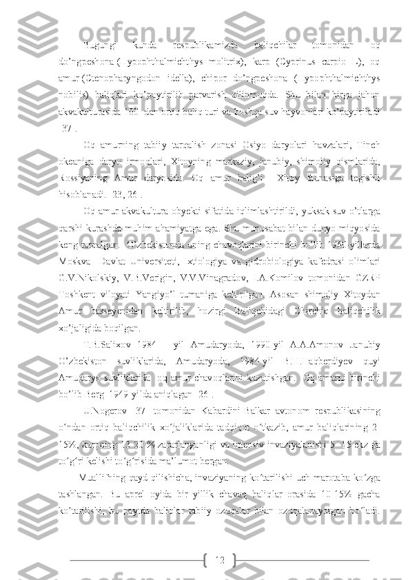 12Bugungi     kunda     respublikamizda     baliqchilar     tomonidan     oq
do’ngpeshona (Hypophthalmichthys   molitrix),   karp   (Cyprinus   carpio   L),   oq
amur (Ctenopharyngodon   idella),   chipor   do’ngpeshona   (Hypophthalmichthys
nobilis)   baliqlari   ko’paytirilib   parvarish   qilinmoqda.   Shu   bilan   birga   jahon
akvakulturasida 100  dan ortiq baliq turi va boshqa suv hayvonlari ko’paytiriladi
[37]. 
Oq   amurning   tabiiy   tarqalish   zonasi   Osiyo   daryolari   havzalari,   Tinch
okeaniga   daryo   irmoqlari,   Xitoyning   markaziy,   janubiy,   shimoliy   qismlarida,
Rossiyaning   Amur   daryosida.   Oq   amur   balig’i     Xitoy   faunasiga   tegishli
hisoblanadi. [23, 26].
  Oq amur  akvakultura obyekti  sifatida iqlimlashtirildi, yuksak  suv o’tlarga
qarshi  kurashda muhim  ahamiyatga ega. Shu munosabat  bilan dunyo miqyosida
keng  tarqalgan.    O’zbekistonda  uning chavoqlarini  birinchi   bo’lib 1960-yillarda
Moskva     Davlat   Universiteti,   Ixtiologiya   va   gidrobiologiya   kafedrasi   olimlari
G.V.Nikolskiy,   V.B.Verigin,   V.V.Vinagradov,   I.A.Komilov   tomonidan   GZRP
Toshkent   viloyati   Yangiyo’l   tumaniga   keltirilgan.   Asosan   shimoliy   Xitoydan
Amur   basseyenidan   keltirilib,   hozirgi   Baliqchidagi   Chirchiq   baliqchilik
xo’jaligida boqilgan. 
T.B.Salixov   1984   –   yil   Amudaryoda,   1990-yil   A.A.Amonov   Janubiy
O’zbekiston   suvliklarida,   Amudaryoda,   1984-yil   B.H.Haqberdiyev   quyi
Amudaryo  suvliklarida    oq  amur   chavoqlarini  kuzatishgan.     Oq   amurni   birinchi
bo’lib Berg  1949-yilda aniqlagan [26].
U.Nogerov   [37]   tomonidan   Kabardini-Balkar   avtonom   respublikasining
o ndan   ortiq   baliqchilik   xo jaliklarida   tadqiqot   o tkazib,   amur   baliqlarining   2-ʻ ʻ ʻ
15%, karpning 13-20   %   zararlanganligi va intensiv invaziyalanishi  5- 15 ekz ga
to g ri kelishi to g risida ma’lumot bergan.
ʻ ʻ ʻ ʻ
Muallifning qayd qilishicha,  invaziyaning  ko tarilishi  uch marotaba ko zga	
ʻ ʻ
tashlangan.   Bu   aprel   oyida   bir   yillik   chavaq   baliqlar   orasida   10-15%   gacha
ko tarilishi,   bu   paytda   baliqlar   tabiiy   ozuqalar   bilan   ozuqalanayotgan   bo ladi.	
ʻ ʻ 