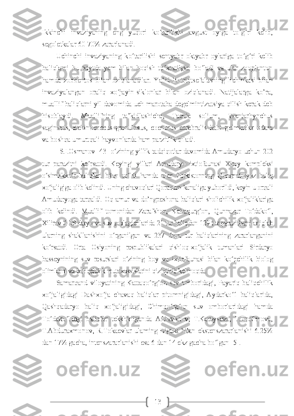 13Ikkinchi   invaziyaning   eng   yuqori   ko tarilishi   avgust   oyiga   to g ri   kelib,ʻ ʻ ʻ
segoletkalar 60-70% zararlanadi. 
Uchinchi   invaziyaning   ko tarilishi   sentyabr   oktyabr   oylariga   to g ri   kelib	
ʻ ʻ ʻ
baliqlami   bu   paytda   yem   bilan   boqish   to xtatilgan   bo ladi   va   ular   zooplanton	
ʻ ʻ
hamda   zoobentos   bilan   oziqlanadilar.   Ya’ni   Botriotsefalusning   lichinkasi   bilan
invaziyalangan   oraliq   xo jayin-siklonlar   bilan   oziqlanadi.   Natijalarga   ko’ra,	
ʻ
muallif baliqlarni yil davomida uch marotaba degelmintizatsiya qilish kerak deb
hisoblaydi.   Muallifning   ta’kidlashicha,   Taenia   solium,   Taeniarhynchus
saginatus,   Echinococcus   granulosus,   coenurus   cerebralis   kabi   gelmintlar   odam
va boshqa umurtqali hayvonlarda ham parzitlik qiladi. 
S.I.Osmanov [43] o zining yillik tadqiqotlar davomida Amudaryo uchun 202
ʻ
tur   parazitni   ko rsatdi.   Keyingi   yillari   Amudaryo   ixtiofaunasi   Xitoy   kompleksi	
ʻ
o simlikxo r   baliqlari   bilan   to ldi   hamda   ular   Turkistonning   Qoramatniyoz   baliq	
ʻ ʻ ʻ
xo jaligiga olib kelindi. Uning chavoqlari Qoraqum kanaliga yuborildi, keyin u orqali
ʻ
Amudaryoga tarqaldi. Oq amur  va do’ngpeshona  baliqlari  sholichilik xo jaliklariga	
ʻ
olib   kelindi.   Muallif   tomonidan   Zarafshon,   Kattaqurg on,   Qunnazar   To dako l,	
ʻ ʻ ʻ
Xilirav GES daryo va suv saqlagichlarida 21 tur baliqdan 129 tur parazitlarni aniqlab
ularning   shakllanishini   o rganilgan   va   237   dona   tur   baliqlarining   zararlanganini	
ʻ
ko rsatdi.   Orta   Osiyoning   respublikalari   qishloq-xo jalik   tumanlari   Sirdaryo	
ʻ ʻ
basseynining   suv   resurslari   o zining   boy   va   ixtiofaunasi   bilan   ko pchilik   biolog	
ʻ ʻ
olimlarni va baliqchilik mutaxassislarini qiziqtirib kelmoqda.
Samarqand   viloyatining   Kattaqo rg on  suv   omboridagi,  Payariq   baliqchilik	
ʻ ʻ
xo jaligidagi   Dashxo ja   chavaq   baliqlar   pitomnigidagi,   Aydarko 1   baliqlarida,	
ʻ ʻ ʻ
Qashqadaryo   baliq   xo jaligidagi,   Chimqo rg on   suv   omborlaridagi   hamda	
ʻ ʻ ʻ
To dako ldagi   baliqlar   tekshirilganda   A.Davlatov,   T.Katayseva,   T.Troflmova,	
ʻ ʻ
T.Abduraxmonov,   R.Tokaevlar   ulaming   Ligula   bilan   ekstenszararlanishi   6.25%
dan 17% gacha, intenszararlanishi esa 6 dan 14 ekz gacha bo lgan [5].	
ʻ   