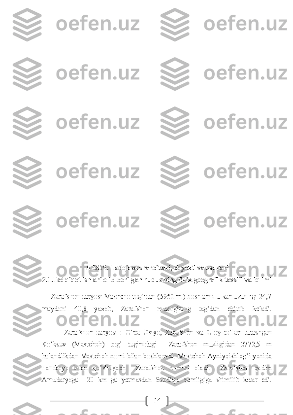 14II BOB. Tadqiqot sharoitlari, obyekti va usullari
2.1.Tadqiqot ishlari olib borilgan hududning fizik-geografik tavsifi va iqlimi
     Zarafshon daryosi Machcho tog‘idan (5960 m.) boshlanib ulkan uzunligi 24,7
maydoni   40,8   yaxob,   Zarafshon   muzligining   tagidan   chiqib   keladi.
              Zarafshon   daryosi   :   O’rta   Osiyo,   Zarafshon   va   Oloy   to’lari   tutashgan
Ko’ksuv   (Mastchoh)   tog’   tuginidagi     Zarafshon   muzligidan   2772,5   m
balandlikdan Mastchoh nomi bilan boshlanadi. Mastchoh Ayniyqishlog’i yonida
Fandaryo   bilan   qo’shilgach     Zarafshon   nomini   oladi.     Zarafshon   qadim
Amudaryoga     20   km   ga   yetmasdan   Sandiqli   qumligiga   shimilib   ketar   edi. 