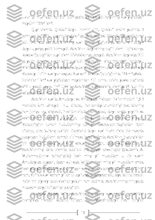 15Uzunligi   muzlikdan   Sandiqli   qumigacha   751   km   edi.Daryoning   suv   yig’adigan
maydoni 12374 km 2
.
Quyi   qismida   Qorako’ldaryo     nomini   olib,   Qorako’l   shahri   yaqinida   2
tarmoqqa bo’linib,   Toyqir Dengizko’lga, Sarbozor esa Chigarko’lga yetib borar
edi.   Endilikda   esa   Zarafshonning   suvi   ko’plab   sug’orishga   sarflanishi   tufayli
daryo   u   yerga   yetib   bormaydi.   Zarafshon   daryosining   tog’li   qismi   Tojikistonga
Ravatxo’ja tog’idan quyi qismi O’zbekistonga qaraydi. Zarafshon daryosiga 200
ga yaqin daryo va soylar  kelib quyiladi. Eng muhim   chap irmoqlari: Fandaryo,
Kishtutdaryo,   Mog’iyondaryo,   Urgutsoy.   O’ng   irmoqlari:   Rom,   Tursinsoy,
Kattasoy. To’lin suv iyun-avgust. Suv sarfi Rovotxo’ja to’g’onida 165 m 3
 g/sek.
Oqiziqlar 1 km 2
suv   yig’adigan   maydondan   401   tonna   oqiziq   yuvsa   tog’larda
943   t   yetadi.Loyqa   1m 3
  0,88   kg.Zarafshon   suvi   tekislik   qismida   76   kun   iliq
kelganda 2 kun muzlaydi.
Zarafshon   suvida   Amudaryo   va   Sir daryoga   nisbatan   fosfor   miqdori   1,5-2
marotaba   ko‘p   uchraydi.     Bu,     albatta,     har   qanday   unumdorligi   past   dalaning
ham   joniga   oro   kirgizadi,   hosildor   qiladi.   Darhaqiqat,   daryo   ancha   yoyilib   va
sekinlashib   oqadigan   Bulung‘ur,   Jomboy,   Oqdaryo,   Chelak,   Ishtixon,
Kattaqo‘rg‘on   tumani   hududlarining   tuprog‘i   tevarak-atrofdagilardan   farqli
o‘laroq,   qora   kulrang   tuslidir.   Garchand   daryo   suvi   hozir   o‘sha   biz   nazarda
tutayotgan   hududlarni   qamrab   ololmasa   ham,   qadimda   Zarafshon   bugungisidan
bir   necha   o‘n,   balki   yuz   bora   sersuvroq   bo‘lgan,   degan   xulosani   beradi.
Zarafshonning   delta   qismida   tadqiqot   olib   borgan   arxeologlar   (akademik   A.
Muhammadjonov   rahbarligida)   besh   ming   yil   muqaddam   u   o‘z   suvini
Amudaryoga   quygan,   degan   xulosaga   keldilar.   Besh   ming   yil   muqaddam   emas,
besh yuz yil muqaddam yashab o‘tgan samar qandlik tarixchi olim Hofizu Obro‘
ham, Ko‘hak suvi sernam yillari to Jayhunga qadar yetar edi, deya dalolat beradi.
Ba’zi   bir   qiyosiy   taqqoslashlar   yakuni   ham   qadimda   Zarafshonning   nihoyatda
muazzam daryo bo‘lganligi tastig‘idir.
Dastlabki   farazga   ko‘ra,   Zarafshonning   asosiy   suv   manbai   -   muzliklar
hozirgisiga   nisbatan   kattaroq   bo‘lgan.   Buni   Mastchoqdaryo   o‘zani   bo‘ylab 
