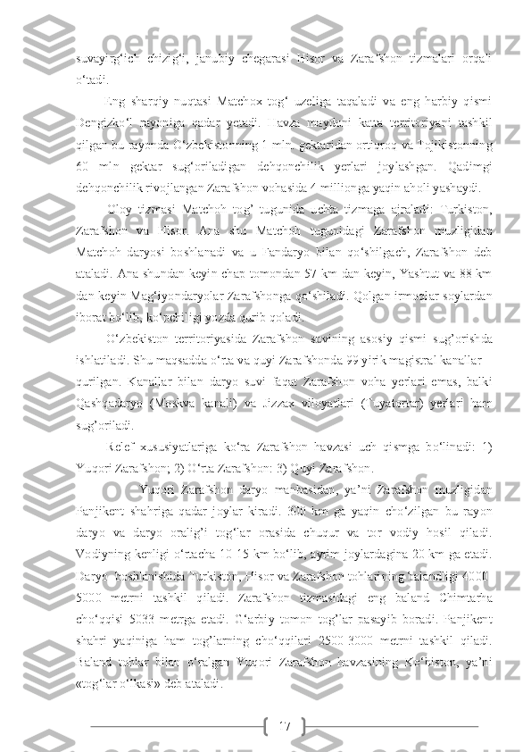17suvayirg‘ich   chizig‘i,   janubiy   chegarasi   Hisor   va   Zarafshon   tizmalari   orqali
o‘tadi.
          Eng   sharqiy   nuqtasi   Matchox   tog‘   uzeliga   taqaladi   va   eng   harbiy   qismi
Dengizko‘l   rayoniga   qadar   yetadi.   Havza   maydoni   katta   territoriyani   tashkil
qilgan bu rayonda O‘zbekistonning 1 mln. gektaridan ortiqroq va Tojikistonning
60   mln   gektar   sug‘oriladigan   dehqonchilik   yerlari   joylashgan.   Qadimgi
dehqonchilik rivojlangan Zarafshon vohasida 4 millionga yaqin aholi yashaydi. 
          Oloy   tizmasi   Matchoh   tog’   tugunida   uchta   tizmaga   ajraladi:   Turkiston,
Zarafshon   va   Hisor.   Ana   shu   Matchoh   tugunidagi   Zarafshon   muzligidan
Matchoh   daryosi   boshlanadi   va   u   Fandaryo   bilan   qo‘shilgach,   Zarafshon   deb
ataladi. Ana shundan keyin chap tomondan 57 km dan keyin, Yashtut va 88 km
dan keyin Mag‘iyondaryolar Zarafshonga qo‘shiladi. Qolgan irmoqlar soylardan
iborat bo‘lib, ko‘pchiligi yozda qurib qoladi.
          O‘zbekiston   territoriyasida   Zarafshon   suvining   asosiy   qismi   sug’orishda
ishlatiladi. Shu maqsadda o‘rta va quyi Zarafshonda 99 yirik magistral kanallar 
qurilgan.   Kanallar   bilan   daryo   suvi   faqat   Zarafshon   voha   yerlari   emas,   balki
Qashqadaryo   (Moskva   kanali)   va   Jizzax   viloyatlari   (Tuyatortar)   yerlari   ham
sug’oriladi.
          Relef   xususiyatlariga   ko‘ra   Zarafshon   havzasi   uch   qismga   bo‘linadi:   1)
Yuqori Zarafshon; 2) O‘rta Zarafshon: 3) Quyi Zarafshon.
          Yuqori   Zarafshon   daryo   manbasidan,   ya’ni   Zarafshon   muzligidan
Panjikent   shahriga   qadar   joylar   kiradi.   300   km   ga   yaqin   cho‘zilgan   bu   rayon
daryo   va   daryo   oralig’i   tog‘lar   orasida   chuqur   va   tor   vodiy   hosil   qiladi.
Vodiyning kenligi o‘rtacha 10-15 km bo‘lib, ayrim joylardagina 20 km ga etadi.
Daryo  boshlanishida Turkiston, Hisor va Zarafshon tohlarining balandligi 4000-
5000   metrni   tashkil   qiladi.   Zarafshon   tizmasidagi   eng   baland   Chimtarha
cho‘qqisi   5033   metrga   etadi.   G‘arbiy   tomon   tog’lar   pasayib   boradi.   Panjikent
shahri   yaqiniga   ham   tog’larning   cho‘qqilari   2500-3000   metrni   tashkil   qiladi.
Baland   tohlar   bilan   o‘ralgan   Yuqori   Zarafshon   havzasining   Ko‘histon,   ya’ni
«tog‘lar o‘lkasi» deb ataladi. 
