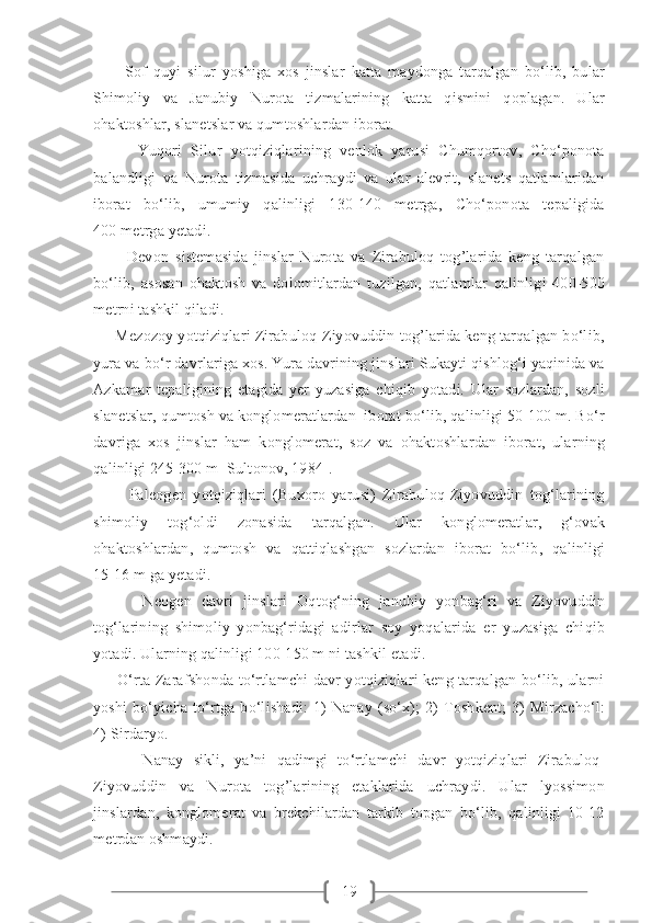 19          Sof   quyi   silur   yoshiga   xos   jinslar   katta   maydonga   tarqalgan   bo‘lib,   bular
Shimoliy   va   Janubiy   Nurota   tizmalarining   katta   qismini   qoplagan.   Ular
ohaktoshlar, slanetslar va qumtoshlardan iborat.  
          Yuqori   Silur   yotqiziqlarining   venlok   yarusi   Chumqortov,   Cho‘ponota
balandligi   va   Nurota   tizmasida   uchraydi   va   ular   alevrit,   slanets   qatlamlaridan
iborat   bo‘lib,   umumiy   qalinligi   130-140   metrga,   Cho‘ponota   tepaligida
400 metrga yetadi. 
          Devon   sistemasida   jinslar   Nurota   va   Zirabuloq   tog’larida   keng   tarqalgan
bo‘lib,   asosan   ohaktosh   va   dolomitlardan   tuzilgan,   qatlamlar   qalinligi   400-500
metrni tashkil qiladi.
     Mezozoy yotqiziqlari Zirabuloq-Ziyovuddin tog’larida keng tarqalgan bo‘lib,
yura va bo‘r davrlariga xos. Yura davrining jinslari Sukayti qishlog‘i yaqinida va
Azkamar   tepaligining   etagida   yer   yuzasiga   chiqib   yotadi.   Ular   sozlardan,   sozli
slanetslar, qumtosh va konglomeratlardan  iborat bo‘lib, qalinligi 50-100 m. Bo‘r
davriga   xos   jinslar   ham   konglomerat,   soz   va   ohaktoshlardan   iborat,   ularning
qalinligi 245-300 m [Sultonov, 1984].
          Paleogen   yotqiziqlari   (Buxoro   yarusi)   Zirabuloq-Ziyovuddin   tog‘larining
shimoliy   tog‘oldi   zonasida   tarqalgan.   Ular   konglomeratlar,   g‘ovak
ohaktoshlardan,   qumtosh   va   qattiqlashgan   sozlardan   iborat   bo‘lib,   qalinligi
15-16 m ga yetadi.
          Neogen   davri   jinslari   Oqtog‘ning   janubiy   yonbag‘ri   va   Ziyovuddin
tog‘larining   shimoliy   yonbag‘ridagi   adirlar   soy   yoqalarida   er   yuzasiga   chiqib
yotadi. Ularning qalinligi 100-150 m ni tashkil etadi.
         O‘rta Zarafshonda to‘rtlamchi davr yotqiziqlari keng tarqalgan bo‘lib, ularni
yoshi   bo‘yicha   to‘rtga   bo‘lishadi:   1)   Nanay   (so‘x);   2)   Toshkent;   3)   Mirzacho‘l:
4) Sirdaryo. 
          Nanay   sikli,   ya’ni   qadimgi   to‘rtlamchi   davr   yotqiziqlari   Zirabuloq-
Ziyovuddin   va   Nurota   tog’larining   etaklarida   uchraydi.   Ular   lyossimon
jinslardan,   konglomerat   va   brekchilardan   tarkib   topgan   bo‘lib,   qalinligi   10-12
metrdan oshmaydi. 