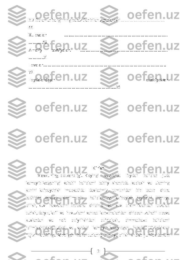 23.7 Oq amur balig’ining parazitlar bilan zararlanishi…………………….……
66
Xulosalar   …..………….……………………………………………….
……….69
Amaliy   tavsiyalar.   .….……………………………..………………….
………..71
Ilovalar…………………………………………………………………………..
72
Foydalanilgan   adabiyotlar
………………………………………………….....76
Kirish
Mavzuning   dolzarbligi.   Keyingi     vaqtlarda     foydali     baliqlar     juda
kamayib   ketganligi     sababli     baliqlarni     tabiiy     sharoitda     saqlash     va     ularning
sonini   ko’paytirish     maqsadida     davlatimiz     tomonidan     bir     qator     chora
tadbirlar     amalga   oshirilmoqda.     Baliqlarning     ko’payish     joylarini     himoya
qilish,   suv     havzalarini   ortiqcha     chiqindi     va     suv     o’simliklaridan     tozalab
turish, daryo, ko’l  va  hovuzlarni sanoat  korxonalaridan  chiqqan  zaharli  oqava
suvlardan   va   neft   qo’yilishidan   qo’riqlash,   qimmatbaxo   baliqlarni
iqlimlashtirish,   turlari     va     sonlari     kamayib   ketayotgan     hamda     O’zbekiston
“Qizil  kitob”iga  kiritilgan  baliq  turlarini  himoya qilish  shular  jumlasidandir. 