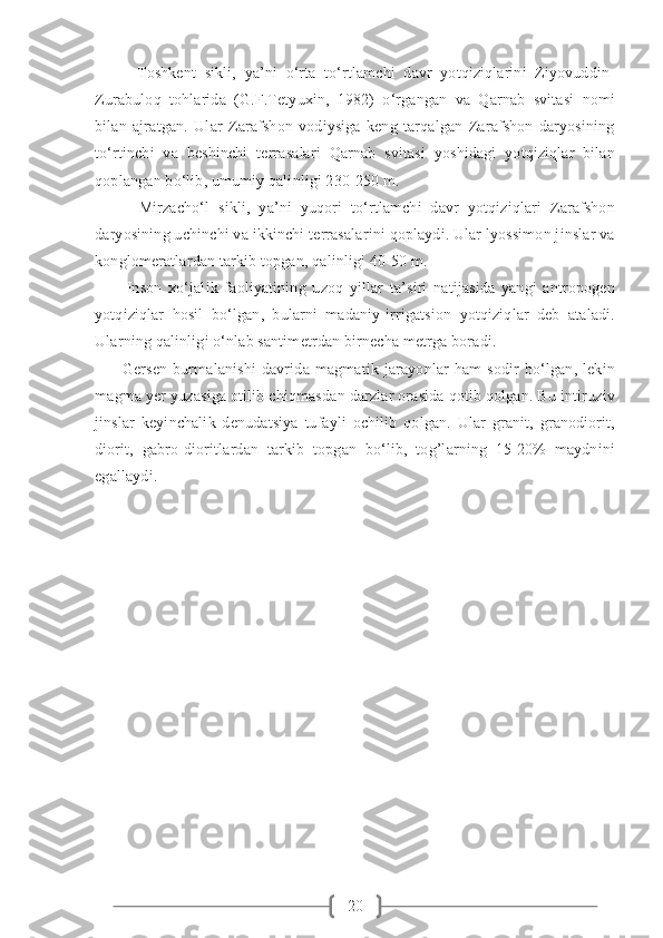 20          Toshkent   sikli,   ya’ni   o‘rta   to‘rtlamchi   davr   yotqiziqlarini   Ziyovuddin-
Zurabuloq   tohlarida   (G.F.Tetyuxin,   1982)   o‘rgangan   va   Qarnab   svitasi   nomi
bilan   ajratgan.   Ular   Zarafshon   vodiysiga   keng   tarqalgan   Zarafshon   daryosining
to‘rtinchi   va   beshinchi   terrasalari   Qarnab   svitasi   yoshidagi   yotqiziqlar   bilan
qoplangan bo‘lib, umumiy qalinligi 230-250 m.
          Mirzacho‘l   sikli,   ya’ni   yuqori   to‘rtlamchi   davr   yotqiziqlari   Zarafshon
daryosining uchinchi va ikkinchi terrasalarini qoplaydi. Ular lyossimon jinslar va
konglomeratlardan tarkib topgan, qalinligi 40-50 m.
          Inson   xo‘jalik   faoliyatining   uzoq   yillar   ta’siri   natijasida   yangi   antropogen
yotqiziqlar   hosil   bo‘lgan,   bularni   madaniy-irrigatsion   yotqiziqlar   deb   ataladi.
Ularning qalinligi o‘nlab santimetrdan birnecha metrga boradi.
          Gersen   burmalanishi   davrida   magmatik   jarayonlar   ham   sodir   bo‘lgan,   lekin
magma yer yuzasiga otilib chiqmasdan darzlar orasida qotib qolgan. Bu intiruziv
jinslar   keyinchalik   denudatsiya   tufayli   ochilib   qolgan.   Ular   granit,   granodiorit,
diorit,   gabro-dioritlardan   tarkib   topgan   bo‘lib,   tog’larning   15-20%   maydnini
egallaydi. 