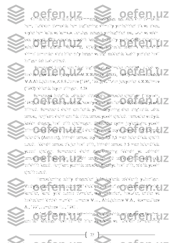 23     Ko‘ndalang kesimida tog‘lar asimmetrik tuzilishiga  ega. Zarafshon tizmasida
ham,   Turkiston   tizmasida   ham   tog‘larning   shimoliy   yonbahirlari   tik   va   qisqa,
soylar   ham   kalta va kamsuv.  Janubga   qaragan yonbag‘irlari   esa,   uzun  va  sekin-
asta   pasayib,   adir   zonasiga   tutashib   ketadi.   SHimoliy   yonbag‘irlar   tikligining
sababini   geologlardan   Nalivning,   Rijkov   va   boshqalar   tektonik   ko‘tarishlar
shimol tomondan siqiq bilan ro‘y bergan va tog‘ etaklarida kuchli yoriqlar hosil
bo‘lgan deb tushuntiradi.
          Samarqand   botig‘i   atrofidagi   tog‘lardagi   surilmalar   o‘pirilish,   qulash   va
boshqa   gravitatsion   jarayonlar   M.X.Xalimov   (1979,   1980)   karst   xodisalari
M.A.Abdujaborov, Z.S.Sultonov (1984, 1990), suffizion jarayonlar R.X.Xalimov
(1982) ishlarida bayon qilingan. [6.28]
          Samarqand   botig’ida   uchtadan   oltitagacha   terrasalar   ajratilgan   (Tetyoxin,
1982). Botig‘ning harbiy qismida Navoiy shahri atroflarida ikkita terrasa yaxshi
bilinadi.   Samarqand   shahri   atroflarida   ya’ni   daryoning   chap   qirg‘oqida   uchta
terrasa, Panjikent shahri atrofida oltita terrasa yaxshi ajraladi. Terrasalar vodiyda
keskin   chegara   hosil   qilib   ajralmagan.   Chegaralar   ayrim   joylardagina   yaxshi
bilinib turadi. Masalan. Samarqand shahri  yaqinida qayir daryodan 1,5-2,5 metr
balandlik   (Aeroport),   birinchi   terrasa   qayirdan   2,5-3,5   metr   balandlikda   ajralib
turadi.   Ikkinchi   terrasa   tik   jar   hosil   qilib,   birinchi   terrasa   3-5   metr   balandlikda
yaqqol   ajralgan.   Samarqand   shahri   Zarafshonning   ikkinchi   va   uchinchi
terrasalarida     joylashgan.   Uchinchi   terasa   toh   oldi   tekisligi   bilan   sekin-asta
qo‘shilib ketadi. Panjikent yaqinida terasalar zinapoya hosil qilib, relefda yaxshi
ajralib turadi.       
          Terrasalarning   tabiiy   chegaralari   ko‘p   joylarda   tekislanib   yuborilgan.
Vodiyda   inson   ta’sirida   qator   relef   shakllari   hosil   bo‘lgan.   Bularga   qo‘rg‘onlar,
kanallar,   kanal   yoki   tuproq   tizmalari,   suv   omborlari,   hovuzlar,   ariqlar   va
boshqalarni   kiritish   mumkin   [Umarov   M.U.,   Abdujaborov   M.A.,   Raxmatullaev
A., 1991, Jumaboev T.J., 1980].
Iqlimi.   O‘rta   Zarafshon   iqlimining   shakllanishida   uning   geografik   o‘rni,
atrofdan   keladigan   havo   oqimlari   bilan   Zarafshon   va   Turkiston   tizmalarining 