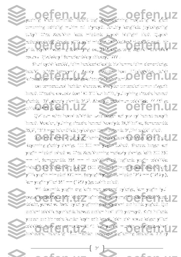 24yaqinligi   sharq   tomondan   baland   tog‘   sistemalarining   mavjudligi   va   g‘arb
tomonning   ochiqligi   muhim   rol   o‘ynaydi.   Janubiy   kenglikda   joylashganligi
tufayli   O‘rta   Zarafshon   katta   miqdorda   quyosh   isiqligini   oladi.   Quyosh
radiatsiyasining   o‘rtacha   yillik   yalpi   miqdori   181   kkal/sm 2  
ni   tashkil   etadi.   Bir
yilda   quyoshli   vaqtning   davomiyligi   esa,   2916   soatga   teng   [Agroklimaticheskie
resurs ы  Djizakskoy i Samarkandskoy oblastey, 1977]. 
      Shuni aytish kerakki, iqlim harakteristikasida biz hamma iqlim elementlariga
batafsil   ta’rif   bermaymiz.   Asosiy   e’tiborni   havo   ifloslanishiga   ta’sir
ko‘rsatadigan iqlim elementlariga ko‘proq to‘xtab o‘tamiz.
      Havo temperaturasi harbdan sharqqa va vodiydan tor tepalari tomon o‘zgarib
boradi. O‘rtacha sovuqsiz davr 180-210 kun bo‘lib, iyul oyining o‘rtacha harorati
g‘arbda   +27 0
,   sharqiy   qismida   24,9 0
.   Absolyut   maksimum   tekislikda     44-46 0
  ga
tohlarda 42 0
S  
ga etadi.
          Qizilqum   sahro   havosi   ta’siridan   uzoqlashgan   sari   yoz   oyi   harorat   pasayib
boradi. Masalan, iyulning o‘rtacha harorati Navoiyda 28,3 0
  bo‘lsa, Samarqandda
25,9 0
, 1213 metr balandlikda joylashgan Omonqo‘tonda 24,0 0
ni tashkil qiladi.
          Relefning   xilma-xilligi   yog’inlarning   notekis   taqsimlanishiga   ta’sir   qiladi.
Rayonning   g’arbiy   qismiga   100-200   mm   yog’in   tushadi.   Sharqqa   borgan   sari
yog‘in   miqdori   oshadi   va   O‘rta   Zarafshonning   markaziy   qismiga   kelib   300-350
mm   ni,   Samarqandda   356   mm   ni   tashkil   qiladi.Tog‘larda   yog‘in   tekislikka
nisbatan   2-3   barobar   ko‘p   tushadi   (500-900   mm).   Omonqo‘tonda   o‘rtacha   ko‘p
yillik yog‘in mimqdori 870 mm. Seryog’in yillari bu miqdor 1749 mm (1969 y.),
kam yog‘in yillari 561 mm (1967 y.)ga tushib qoladi.
          Yil   davomida   yog‘in   eng   ko‘p   mart   va   aprel   oylariga,   kam   yog‘in   iyul-
avgust-sentyabrga to‘g‘ri keladi. Yog’inlar asosan yomg‘ir holda tushadi. Faqat,
dekabr, yanvar va fevral oylari yog‘inning asosiy qismi  qor holida yog‘adi. Qor
qoplami tekislik rayonlarida barvaqt qoplam hosil qilib yotmaydi. Ko‘p hollarda
yoqqan   qor   bir   necha   kundan   keyin   erib   ketadi,   lekin   qish   sovuq   kelgan   yillari
tekislikda   ham   qor   erimasdan   30-40   kun   yotishi   mumkin.   Tog‘larda   ahvol
boshqacha.   Balandligi   1600   metrdan   oshadigan   tog‘larning   tepalarida   2-3   oy 