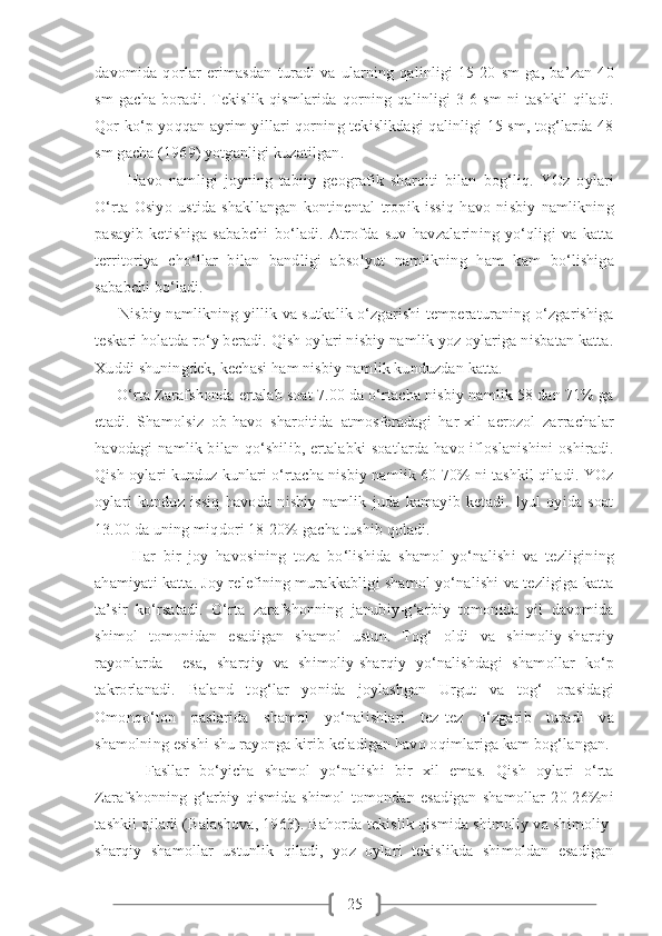 25davomida   qorlar   erimasdan   turadi   va   ularning   qalinligi   15-20   sm   ga,   ba’zan   40
sm   gacha   boradi.   Tekislik   qismlarida   qorning   qalinligi   3-6   sm   ni   tashkil   qiladi.
Qor ko‘p yoqqan ayrim yillari qorning tekislikdagi qalinligi 15 sm, tog‘larda 48
sm gacha (1969) yotganligi kuzatilgan.  
          Havo   namligi   joyning   tabiiy   geografik   sharoiti   bilan   bog‘liq.   YOz   oylari
O‘rta   Osiyo   ustida   shakllangan   kontinental   tropik   issiq   havo   nisbiy   namlikning
pasayib   ketishiga   sababchi   bo‘ladi.   Atrofda   suv   havzalarining   yo‘qligi   va   katta
territoriya   cho‘llar   bilan   bandligi   absolyut   namlikning   ham   kam   bo‘lishiga
sababchi bo‘ladi.
         Nisbiy namlikning yillik va sutkalik o‘zgarishi temperaturaning o‘zgarishiga
teskari holatda ro‘y beradi. Qish oylari nisbiy namlik yoz oylariga nisbatan katta.
Xuddi shuningdek, kechasi ham nisbiy namlik kunduzdan katta.
     O‘rta Zarafshonda ertalab soat 7.00 da o‘rtacha nisbiy namlik 58 dan 71% ga
etadi.   Shamolsiz   ob-havo   sharoitida   atmosferadagi   har-xil   aerozol   zarrachalar
havodagi  namlik bilan qo‘shilib, ertalabki soatlarda havo ifloslanishini oshiradi.
Qish oylari kunduz kunlari o‘rtacha nisbiy namlik 60-70% ni tashkil qiladi. YOz
oylari   kunduz   issiq   havoda   nisbiy   namlik   juda   kamayib   ketadi.   Iyul   oyida   soat
13.00 da uning miqdori 18-20% gacha tushib qoladi.
          Har   bir   joy   havosining   toza   bo‘lishida   shamol   yo‘nalishi   va   tezligining
ahamiyati katta. Joy relefining murakkabligi shamol yo‘nalishi va tezligiga katta
ta’sir   ko‘rsatadi.   O‘rta   zarafshonning   janubiy-g‘arbiy   tomonida   yil   davomida
shimol   tomonidan   esadigan   shamol   ustun.   Tog‘   oldi   va   shimoliy-sharqiy
rayonlarda     esa,   sharqiy   va   shimoliy-sharqiy   yo‘nalishdagi   shamollar   ko‘p
takrorlanadi.   Baland   tog‘lar   yonida   joylashgan   Urgut   va   tog‘   orasidagi
Omonqo‘ton   paslarida   shamol   yo‘nalishlari   tez-tez   o‘zgarib   turadi   va
shamolning esishi shu rayonga kirib keladigan havo oqimlariga kam bog‘langan.
          Fasllar   bo‘yicha   shamol   yo‘nalishi   bir   xil   emas.   Qish   oylari   o‘rta
Zarafshonning   g‘arbiy   qismida   shimol   tomondan   esadigan   shamollar   20-26%ni
tashkil qiladi (Balashova, 1963). Bahorda tekislik qismida shimoliy va shimoliy-
sharqiy   shamollar   ustunlik   qiladi,   yoz   oylari   tekislikda   shimoldan   esadigan 