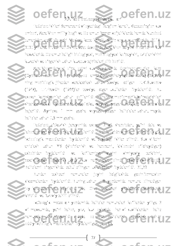 272.2.Tadqiqot obyekti va usullari
Tadqiqot ishlari Samarqand viloyatidagi Darg’om kanali, Kattaqo’rg’on suv
ombori, Zarafshon milliy bog’i va Oq-amur fermer xo’jaliklarda hamda Nurobod
tumanidan   oqib   o’tuvchi   Maskva   katta   kanali,   Sobir   soy   suv   omborida     2018-
2020 yillarda o’tkazildi. Ushbu vaqt davomida Zarafshon daryosi o’rta oqimi suv
havzalarida Oq amur balig’i biologiyasi, morfologiyasi ko’payishi, oziqlanishini
kuzatish va o’rganish uchun kuzatuv tajribalari olib borildi. 
Zarafshon   daryosi   o’rta   oqimi   suv   havzalarida   dominant     turlar     karp
(Cyprinus     carpio     L)-     (70,5%),   oq     amur   (Ctenopharyngodon   idella)-(29,5%)
ning   morfologik   jihatdan   xarakterlash   uchun   tavsiya     etilgan     E.K.Suvorov
(1948),     I.F.Pravdin     (1966)lar     tavsiya     etgan   usullardan     foydalanildi.     Bu
asosan   karpsimonlar   uchun   qo‘llanildi.   Tananing morfometrik ko‘rsatgichlari
shtangenserkul     yordamida   (segoletka,   voyaga   yetgan   baliqlar)     o‘lchovlar
bajarildi.     Ayniqsa     1     mm     gacha     voyaga     yetgan     baliqlalar   uchun,   mayda
baliqlar uchun 0,5 mm gacha.                                                
Tadqiqot   o‘tkazish   jarayonida   asosan    2   xil   sharoitdan,   ya’ni   dala   va
laboratoriya   sharoitlaridan   foydalanildi.   Bunda   gidroximik,     gidrobiologik,
ixtioologik  metodlardan  foydalanildi  va  quyidagi  ishlar  qilindi.  Suv  sifatini
aniqlash     uchun     YS     (sho‘rlanish     va     haroratni,     kislorodni     o‘lchaydigan)
asbobidan   foydalanildi     va     ko‘llarning     suvini     ximiyaviy     tarkibini,
pestisidlarni       o‘rganish   uchun     suv     namunalari     olindi.     (Semenov     metodi).
Baliqlarni  o‘rganishda  qabul qilingan  uslublardan  foydalanildi. [30,32] 
Bundan     tashqari     namunalar     joyini     belgilashda     geoinformatsion
sistemalardan  foydalanildi. Buning uchun  JPS  yordamida  namuna  olinadigan
joy   koordinatalari     belgilandi     va     Giss     dasturlari     yordamida     xaritalarga
kiritildi  va fazoviy tahlil qilindi.
Ixtiologik  metodlar   yordamida  baliqlar  namunalari  ko‘llardan  yiliga  3
xil   mavsumda,     ya‘ni     bahor,     yoz,     kuz     oylarida       har   xil   suvliklardan       baliq
namunalari   olib o‘rganildi.   Bunda       oq amur     baliqlarini       o‘rganish       uchun
oddiy ixtiologik metodlardan foydalanilgan. [30, 32] 