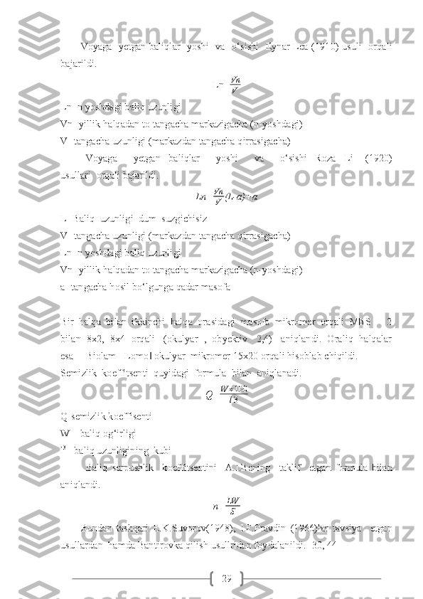 29Voyaga   yetgan baliqlar    yoshi    va   o‘sishi    Eynar Lea (1910)  usuli    orqali
bajarildi.
Ln= Vn
V
Ln- n yoshdagi baliq uzunligi
Vn- yillik halqadan to tangacha markazigacha (n-yoshdagi)
V- tangacha uzunligi (markazdan tangacha qirrasigacha) 
Voyaga         yetgan     baliqlar         yoshi         va         o‘sishi     Roza     Li       (1920)
usullari  orqali bajarildi.
Ln= Vn
V (L-a)+a
L- Baliq  uzunligi  dum  suzgichisiz
V- tangacha uzunligi (markazdan tangacha qirrasigacha)
Ln- n yoshdagi baliq uzunligi
Vn- yillik halqadan to tangacha markazigacha (n-yoshdagi)
a- tangacha hosil bo‘lgunga qadar masofa 
Bir  halqa  bilan  ikkinchi  halqa  orasidagi  masofa  mikromer  orqali  MBS  –  2
bilan  8x2,  8x4  orqali   (okulyar  ,  obyektiv   2,4)   aniqlandi.  Oraliq  halqalar
esa ―Biolam - Lomo  okulyar  mikromer 15x20 orqali hisoblab chiqildi.‖
Semizlik  koeffitsenti  quyidagi  formula  bilan  aniqlanadi.
Q= W ∗ 100
l 3
Q-semizlik koeffisenti
W – baliq og‘irligi
l 3
– baliq uzunligining  kubi
Baliq   serpushlik     koeffitsentini     A.I.Bening     taklif     etgan   formula   bilan
aniqlandi.
n= LW
S
Bundan   tashqari   E.K.Suvorov(1948),   I.F.Pravdin   (1966)lar   tavsiya     etgan
usullardan  hamda Bantirovka qilish usullridan foydalanildi. [30, 44]   