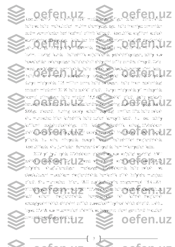 3Respublikamiz       aholisining     oqsil   moddalariga   bo‘lgan     talabini     qondirishda
baliq va baliq   mahsulotlari   muhim ahamiyatga ega. Baliq insoniyat tomonidan
qadim   zamonlardan   beri   iste’mol   qilinib   kelinadi.   Respublika   sog’liqni   saqlash
vazirligining   tavsiyasiga     ko'ra   har   bir   inson   organizmi     sog'lom   rivojlanishi
uchun  kuniga    33  g  yoki   yil    davomida   12  kg  baliq  mahsuloti   iste’mol     qilishi
lozim.   Hozirgi   kunda     baliqchilik   xo'jaliklarida   yetishtirilayotgan,   tabiiy   suv
havzalaridan ovlanayotgan baliqlar aholi ehtiyojini to’liq qondira olmaydi. Oziq-
ovqat  xavfsizligini  taminlashda  baliq  ovlash  va  akvakulturaning  o’rni  katta.
Baliq     to’la     qimmatli,     oqsilga     boy     ozuqa     obyekti     hisoblanadi.   2004   yilda
dunyo   miqiyosida   106   million   tonna   baliq   ovlavgan.   Baliq   inson   ratsionidagi
protaein  miqdorini  20 %  baliq  tashkil   qiladi.   Dunyo  miqiyosida  yil  mobaynida
istemol   qilinadigan   baliq   miqdori   16,6   kg   ni   tashkil   qiladi.   Baliq   yetkazib
beruvchi soha baliq ovlash korxonalaridir, lekin buning ulushi 2004  yilga  kelib
57%ga     qisqardi.     Buning     asosiy     sababi     quyidagi     omillar:   O’ta   baliq   ovlash
shu   munosabat   bilan   ko’pchilik   baliq   turlari   kamayib   ketdi.   Bu     esa     tabiiy
ko’llarni     qashshoqlashishiga     olib     keldi.     Baliqchilik     sohasi   O’zbekiston
qishloq   xo’jaligining   rivojlanishini   asosiy   potensiali   hisoblanadi.   Lekin     oxirgi
yillarda     bu     soha     nihoyatda     pasayib     ketdi.     Baliqchilikni   rivojlantirishda
Respublikada  shu  jumladan  Samarqand viloyatida  ham imkonyatlar  katta. 
2007   yil   iyul   oyida   O’zbekiston   qishloq   va   suv   xo’jaligi   vazirligi   BMT
tashkiloti     huzuridagi     Oziq     –     ovqat     va     qishloq     xo’jaligi     masalasi     (FAO)
bo’yicha     shug’ullanadigan     markazga     O’zbekistonda   baliq   ovlash     va
akvakulturani   mustahkam   rivojlantirishda   hamkorlik   qilish   bo’yicha   murojaat
qiladi.   Shu   munosabat     bilan,   FAO   quyidagi   loyiha   programmasi   TSR|UZB|
3103(D) yani shu programma orqali “O’zbekistonda baliq ovlash va  akvakultura
kabi     sohani     rivojlantirishda     hamjihatlikda     ish     ko’rish   rivojlanish
strategiyasini ishlab chiqishni qo’llab quvvatlash” loyihasi ishlab chiqildi. Ushbu
loyxa   O’zFA   suv   muammolari   o’simlik   va   hayvonot   olami   genofondi   instutlari
tomonidan amalga oshiriladi. 