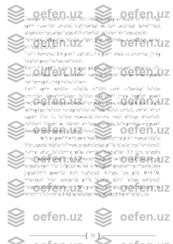 32Eksteryer   ko’rsatkichlari   orqali   baho   berishda   nisbiy   ko’rsatgichlari   bilan   birga
ayrim   nuqsonlari   umurtqa   pog’onasidagi   va   dum   ustunidagi   kamchiliklar,
tangchalarning tushganligiga e’tibor beriladi. Baliqlarni sinflarga ajratish.
Bantirovka   jarayonida   baliqlar   o’tgan   yilgi   bantirovka   xulosalariga   asosan
sinflarga ajratiladi.   
1-sinf.   Sermahsul   5-8   yoshli   urg’ochi,   4-7   yoshli   erkak   oq   amurning     jinsiy
belgilari yaqqol ko’zga tashlanadi.
2-sinf:   4-5   yoshli   endigina   voyaga   yetgan,   to’ldrib   turuvchi   to’dasidan   olib,
nasldor   to’daga   qo’shilgan,   ikkinchi   navbatda   ishlatish   mumkin.   Ammo   yaxshi
nasl bermaydi. Jinsiy mahsuloti kam.
3-sinf:     ayrim     sabablar     oqibatida     to’ldirib     turish     to’dasidagi     baliqlar
tomonidan   almashtiriladigan   baliqlar.   Ikkilamchi   jinsiy   belgilari   yaxshi
rivojlanmagan, eksteryer  ko’rsatkichlari  yaxshi  emas, qarigan yoki  yoshi  to’g’ri
kelmaydigan baliqlar. Bunday baliqlar  zahirada  saqlab  turiladi,  urchish  ishlari
tugashi     bilan     bu     baliqlar     maxsus   dalolatnoma     orqali     chiqitga     chiqariladi.
Baliqlarni   birinchi   va   ikkinchi   sinflarga ajratishda, ko’paytirishda eng yaxshi
eksteryer belgilarga ega baliqlar tanlanadi. 
                    Baliqlar   yoshini   aniqlash:   Nasldor   baliqlarning   yoshi   maxsus   belgilar
bilan, agarda belgilar bo’lmasa tangachalardagi yillik halqalar orqali aniqlanadi.
Buning   uchun   baliqlarning   yelka   qismidan   pastrog’idan   2-3   dona   tangacha
olinadi va navshatr spirtining kuchsiz ertimasiga ishlov berilib qutitiladi, so’ngra
tangacha siyoh bilan bo’yaladi va ikki dona buyum oynachasining o’rtasida tekis
joylashtirilib   yaxshilab   siqib   bog’lanadi.   So’ngra   lupa   yoki   MBS-1M.
mikroskopi   bilan   qaralganda   yillik   halqalar   darhol   ko’zga   tashlanadi.
Tangachalardagi halqalar soni baliq yoshiga to’g’ri keladi. Xo’jalikda naslchilik
ishlarini olib borishda 5-8,5 kg keladigan ona baliqlar 5-8 yoshligidan, ota  