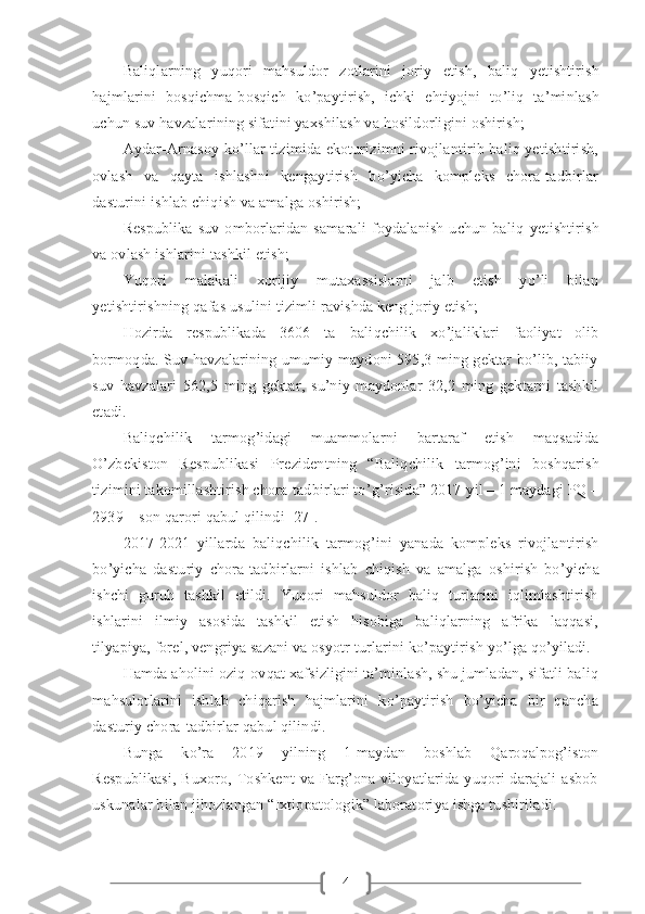 4Baliqla rn ing   yuqori   mahsuldor   zotlarini   joriy   etish,   baliq   y etishtirish
hajmlarini   bosqichma-bosqich   ko ’ paytirish,   ichki   ehtiyojni   to ’ liq   ta’minlash
uchun suv havzalarining sifatini yaxshilash va hosildorligini oshirish;  
Aydar-Arnasoy ko’llar tizimida ekoturizimni rivojlantirib bаliq yetishtirish,
ovlash   va   qayta   ishlashni   kengaytirish   bo’yicha   kompleks   chora-tadbirlar
dasturini ishlab chiqish va amalga oshirish;  
Respublika   suv   omborlaridan   samarali   foydalanish   uchun   baliq   y etishtirish
va ovlash ishlarini tashkil etish;  
Yuqori   malakali   xorijiy   mutaxassislarni   jalb   etish   yo’li   bilan
yetishtirishning qafas usulini tizimli ravishda keng joriy etish;  
Hozirda   respublikada   3606   ta   baliqchilik   xo ’ jaliklari   faoliyat   olib
bormoqda. Suv havzalarining umumiy maydoni 595,3 ming gektar bo’lib, tabiiy
suv   havzalari   562,5   ming   gektar,   su’niy   maydonlar   32,2   ming   gektarni   tashkil
etadi.
Baliqchilik   tarmog ’ idagi   muammola rn i   bartaraf   etish   maqsadida
O ’ zbekiston   R espublikasi   Prezidentning   “Baliqchilik   tarmog ’ ini   boshqarish
tizimini takomillashtirish chora-tadbirlari to ’ g ’ risida”  2017-yil – 1 maydagi PQ –
2939 – son  qarori qabul qilind i [27].
2017-2021   yillarda   baliqchilik   tarmog ’ ini   yanada   kompleks   rivojlantirish
bo ’ yicha   dasturiy   chora-tadbirla rn i   ishlab   chiqish   va   amalga   oshirish   bo ’ yicha
ishchi   guruh   tashkil   etildi.   Yuqori   mahsuldor   baliq   turlarini   iqlimlashtirish
ishlarini   ilmiy   asosida   tashkil   etish   hisobiga   baliqlarning   afrika   laqqasi,
tilyapiya, forel, vengriya sazani va osyotr turlarini ko’paytirish yo’lga qo’yiladi.
Hamda   aholini oziq-ovqat xafsizligini ta’minlash, shu jumladan, sifatli baliq
mahsulotlarini   ishlab   chiqarish   hajmlarini   ko’paytirish   bo’yicha   bir   qancha
dasturiy chora-tadbirlar qabul qilindi.
Bunga   ko’ra   2019   yilning   1-maydan   boshlab   Qaroqalpog’iston
Respublikasi,  Buxoro, Toshkent  va  Farg’ona viloyatlarida yuqori  darajali  asbob
uskunalar bilan jihozlangan “Ixtiopatologik” laboratoriya ishga tushiriladi. 