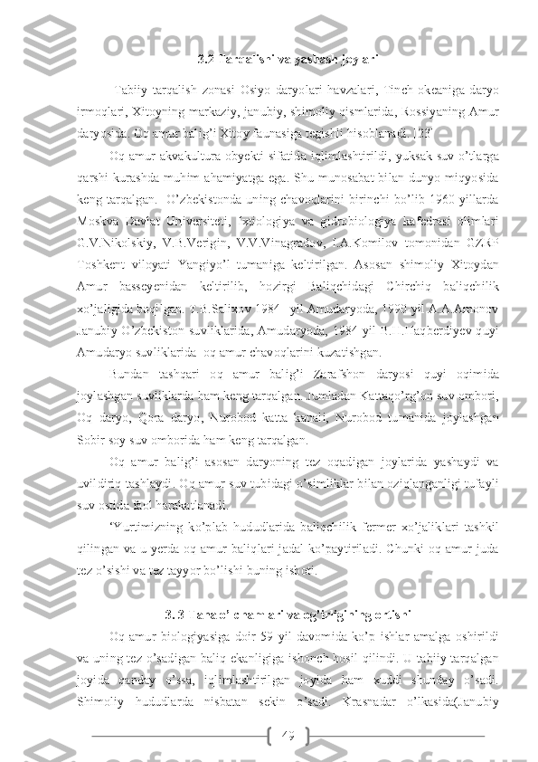 493. 2  Tarqalishi va yashash joylari
  Tabiiy   tarqalish   zonasi   Osiyo   daryolari   havzalari,   Tinch   okeaniga   daryo
irmoqlari, Xitoyning markaziy, janubiy, shimoliy qismlarida, Rossiyaning Amur
daryosida. Oq amur balig’i Xitoy faunasiga tegishli hisoblanadi. [23]
Oq amur  akvakultura obyekti  sifatida iqlimlashtirildi, yuksak  suv o’tlarga
qarshi  kurashda muhim  ahamiyatga ega. Shu munosabat  bilan dunyo miqyosida
keng  tarqalgan.    O’zbekistonda  uning chavoqlarini  birinchi   bo’lib 1960-yillarda
Moskva   Davlat   Universiteti,   Ixtiologiya   va   gidrobiologiya   kafedrasi   olimlari
G.V.Nikolskiy,   V.B.Verigin,   V.V.Vinagradov,   I.A.Komilov   tomonidan   GZRP
Toshkent   viloyati   Yangiyo’l   tumaniga   keltirilgan.   Asosan   shimoliy   Xitoydan
Amur   basseyenidan   keltirilib,   hozirgi   Baliqchidagi   Chirchiq   baliqchilik
xo’jaligida boqilgan. T.B.Salixov 1984 –yil Amudaryoda, 1990-yil A.A.Amonov
Janubiy O’zbekiston suvliklarida, Amudaryoda, 1984-yil B.H.Haqberdiyev quyi
Amudaryo suvliklarida  oq amur chavoqlarini kuzatishgan.  
Bundan   tashqari   oq   amur   balig’i   Zarafshon   daryosi   quyi   oqimida
joylashgan suvliklarda ham keng tarqalgan. Jumladan Kattaqo’rg’on suv ombori,
Oq   daryo,   Qora   daryo,   Nurobod   katta   kanali,   Nurobod   tumanida   joylashgan
Sobir soy suv omborida ham keng tarqalgan. 
Oq   amur   balig’i   asosan   daryoning   tez   oqadigan   joylarida   yashaydi   va
uvildiriq tashlaydi. Oq amur suv tubidagi o’simliklar bilan oziqlanganligi tufayli
suv ostida faol harakatlanadi.   
‘Yurtimizning   ko’plab   hududlarida   baliqchilik   fermer   xo’jaliklari   tashkil
qilingan va u yerda oq amur  baliqlari  jadal  ko’paytiriladi. Chunki  oq amur juda
tez o’sishi va tez tayyor bo’lishi buning isboti.
3. 3 Tana o’lchamlari va og’irligining ortishi
Oq   amur   biologiyasiga   doir   59   yil   davomida   ko’p   ishlar   amalga   oshirildi
va uning tez o’sadigan baliq ekanligiga ishonch hosil  qilindi. U tabiiy tarqalgan
joyida   qanday   o’ssa,   iqlimlashtirilgan   joyida   ham   xuddi   shunday   o’sadi.
Shimoliy   hududlarda   nisbatan   sekin   o’sadi.   Krasnadar   o’lkasida(Janubiy 