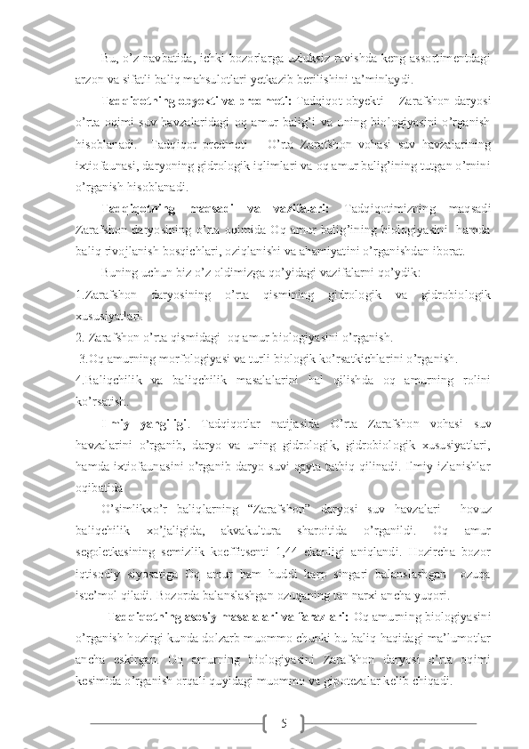 5Bu, o’z navbatida, ichki bozorlarga uzluksiz ravishda keng assortimentdagi
arzon va sifatli baliq mahsulotlari yetkazib berilishini ta’minlaydi.  
Tadqiqotning obyekti va predmeti :   Tadqiqot obyekti -    Zarafshon daryosi
o’rta   oqimi   suv   havzalaridagi   oq   amur   balig’i   va   uning   biologiyasini   o’rganish
hisoblanadi.     Tadqiqot   predmeti   –   O’rta   Zarafshon   vohasi   suv   havzalarining
ixtiofaunasi, daryoning gidrologik iqlimlari va oq amur balig’ining tutgan o’rnini
o’rganish hisoblanadi.
Tadqiqotning   maqsadi   va   vazifalari:   Tadqiqotimizning   maqsadi
Zarafshon   daryosining   o’rta   oqimida   Oq   amur   balig’ining   biologiyasini     hamda
baliq rivojlanish bosqichlari, oziqlanishi va ahamiyatini o’rganishdan iborat. 
Buning uchun biz o’z oldimizga qo’yidagi vazifalarni qo’ydik: 
1. Zarafshon   daryosining   o’rta   qismining   gidrologik   va   gidrobiologik
xususiyatlari.  
2. Zarafshon o’rta qismidagi  oq amur biologiyasini o’rganish.
 3.Oq amurning morfologiyasi va turli biologik ko’rsatkichlarini o’rganish.
4.Baliqchilik   va   baliqchilik   masalalarini   hal   qilishda   oq   amurning   rolini
ko’rsatish.
Ilmiy   yangiligi .   Tadqiqotlar   natijasida   O ’ rta   Zarafshon   vohasi   suv
havzalarini   o’rganib,   daryo   va   uning   gidrologik,   gidrobiologik   xususiyatlari,
hamda ixtiofaunasini  o’rganib daryo suvi  qayta tatbiq qilinadi. Ilmiy izlanishlar
oqibatida 
O ’simlikxo’r   baliqlarning   “Zarafshon”   daryosi   suv   havzalari     hovuz
baliqchilik   xo’jaligida,   akvakultura   sharoitida   o’rganildi.   Oq   amur
segoletkasining   semizlik   koeffitsenti   1,44   ekanligi   aniqlandi.   Hozircha   bozor
iqtisodiy   siyosatiga   Oq   amur   ham   huddi   karp   singari   balanslashgan     ozuqa
iste’mol qiladi. Bozorda balanslashgan ozuqaning tan narxi ancha yuqori.
Tadqiqotning asosiy masalalari va farazlari:  Oq amurning biologiyasini
o’rganish hozirgi kunda dolzarb muommo chunki bu baliq haqidagi ma’lumotlar
ancha   eskirgan.   Oq   amurning   biologiyasini   Zarafshon   daryosi   o’rta   oqimi
kesimida o’rganish orqali quyidagi muommo va gipotezalar kelib chiqadi.  