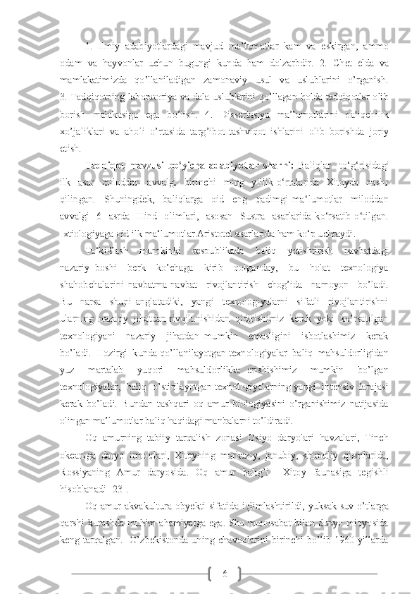 61.   Ilmiy   adabiyotlardagi   mavjud   ma’lumotlar   kam   va   eskirgan,   ammo
odam   va   hayvonlar   uchun   bugungi   kunda   ham   dolzarbdir.   2.   Chet   elda   va
mamlakatimizda   qo’llaniladigan   zamonaviy   usul   va   uslublarini   o’rganish.
3. Tadqiqotning laboratoriya va dala uslublarini qo’llagan holda tadqiqotlar olib
borish   malakasiga   ega   bo’lish.   4.   Dissertasiya   ma’lumotlarini   baliqchilik
xo’jaliklari   va   aholi   o’rtasida   targ’ibot-tashviqot   ishlarini   olib   borishda   joriy
etish. 
Tadqiqot   mavzusi   bo ’ yicha   adabiyotlar   sharhi:   Baliqlar     to‘g‘risidagi
ilk     asar     miloddan     avvalgi     birinchi     ming     yillik   o‘rtalarida     Xitoyda     nashr
qilingan.     Shuningdek,     baliqlarga     oid     eng     qadimgi   ma‘lumotlar     miloddan
avvalgi     6     asrda     Hind     olimlari,     asosan     Sustra     asarlarida   ko‘rsatib   o‘tilgan.
Ixtiologiyaga oid ilk ma‘lumotlar Aristotel asarlarida ham ko‘p uchraydi.  
Ta‘kidlash     mumkinki     respublikada     baliq     yetishtirish     navbatdagi
nazariy   boshi     berk     ko’chaga     kirib     qolganday,     bu     holat     texnologiya
shahobchalarini   navbatma-navbat     rivojlantirish     chog’ida     namoyon     bo’ladi.
Bu     narsa     shuni   anglatadiki,     yangi     texnologiyalarni     sifatli     rivojlantirishni
ularning  nazariy  jihatdan rivojlanishidan  qidirishimiz  kerak  yoki  ko’rsatilgan
texnologiyani     nazariy     jihatdan   mumkin     emasligini     isbotlashimiz     kerak
bo’ladi.  Hozirgi  kunda qo’llanilayotgan texnologiyalar  baliq  mahsuldorligidan
yuz     martalab     yuqori     mahsuldorlikka   erishishimiz     mumkin     bo’lgan
texnologiyalar,  baliq  o’stirilayotgan texnologiyalarning yangi  intensiv darajasi
kerak   bo’ladi.   Bundan   tashqari   oq   amur   biologiyasini   o’rganishimiz   natijasida
olingan ma’lumotlar baliq haqidagi manbalarni to’ldiradi.
Oq   amurning   tabiiy   tarqalish   zonasi   Osiyo   daryolari   havzalari,   Tinch
okeaniga   daryo   irmoqlari,   Xitoyning   markaziy,   janubiy,   shimoliy   qismlarida,
Rossiyaning   Amur   daryosida.   Oq   amur   balig’i     Xitoy   faunasiga   tegishli
hisoblanadi [23].
Oq amur  akvakultura obyekti  sifatida iqlimlashtirildi, yuksak  suv o’tlarga
qarshi  kurashda muhim  ahamiyatga ega. Shu munosabat  bilan dunyo miqyosida
keng  tarqalgan.    O’zbekistonda  uning chavoqlarini  birinchi   bo’lib 1960-yillarda 