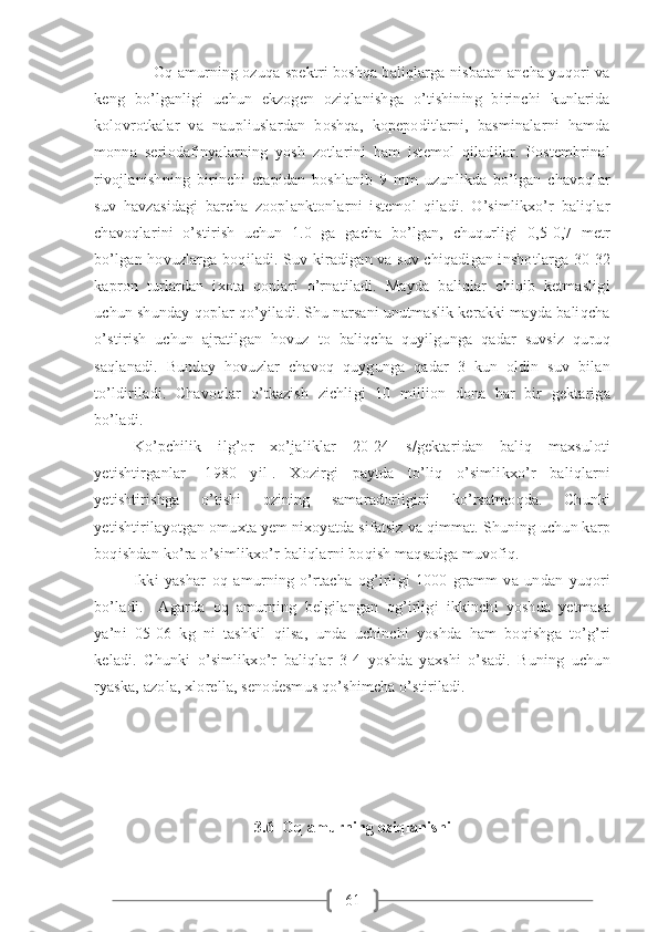 61              Oq amurning ozuqa spektri boshqa baliqlarga nisbatan ancha yuqori va
keng   bo’lganligi   uchun   ekzogen   oziqlanishga   o’tishining   birinchi   kunlarida
kolovrotkalar   va   naupliuslardan   boshqa,   kopepoditlarni,   basminalarni   hamda
monna   seriodafinyalarning   yosh   zotlarini   ham   istemol   qiladilar.   Postembrinal
rivojlanishning   birinchi   etapidan   boshlanib   9   mm   uzunlikda   bo’lgan   chavoqlar
suv   havzasidagi   barcha   zooplanktonlarni   istemol   qiladi.   O’simlikxo’r   baliqlar
chavoqlarini   o’stirish   uchun   1.0   ga   gacha   bo’lgan,   chuqurligi   0,5-0,7   metr
bo’lgan hovuzlarga boqiladi. Suv kiradigan va suv chiqadigan inshotlarga 30-32
kapron   turlardan   ixota   qoplari   o’rnatiladi.   Mayda   baliqlar   chiqib   ketmasligi
uchun shunday qoplar qo’yiladi. Shu narsani unutmaslik kerakki mayda baliqcha
o’stirish   uchun   ajratilgan   hovuz   to   baliqcha   quyilgunga   qadar   suvsiz   quruq
saqlanadi.   Bunday   hovuzlar   chavoq   quygunga   qadar   3   kun   oldin   suv   bilan
to’ldiriladi.   Chavoqlar   o’tkazish   zichligi   10   million   dona   har   bir   gektariga
bo’ladi.       
Ko’pchilik   ilg’or   xo’jaliklar   20-24   s/gektaridan   baliq   maxsuloti
yetishtirganlar   [1980   yil].   Xozirgi   paytda   to’liq   o’simlikxo’r   baliqlarni
yetishtirishga   o’tishi   ozining   samaradorligini   ko’rsatmoqda.   Chunki
yetishtirilayotgan omuxta yem nixoyatda sifatsiz va qimmat. Shuning uchun karp
boqishdan ko’ra o’simlikxo’r baliqlarni boqish maqsadga muvofiq.
Ikki   yashar   oq   amurning   o’rtacha   og’irligi   1000   gramm   va   undan   yuqori
bo’ladi.     Agarda   oq   amurning   belgilangan   og’irligi   ikkinchi   yoshda   yetmasa
ya’ni   05-06   kg   ni   tashkil   qilsa,   unda   uchinchi   yoshda   ham   boqishga   to’g’ri
keladi.   Chunki   o’simlikxo’r   baliqlar   3-4   yoshda   yaxshi   o’sadi.   Buning   uchun
ryaska, azola, xlorella, senodesmus qo’shimcha o’stiriladi.  
3. 6  Oq amurning oziqlanishi 