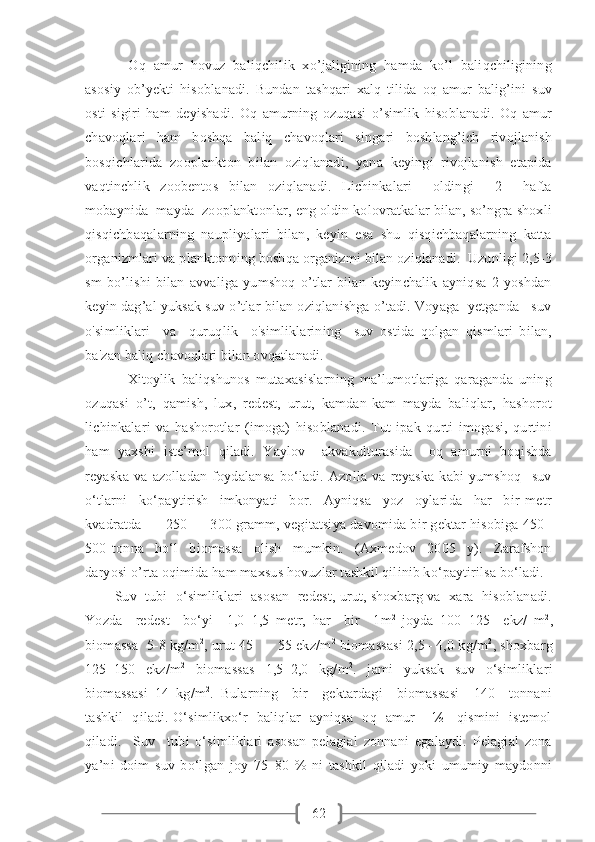 62       Oq   amur   hovuz   baliqchilik   xo’jaligining   hamda   ko’l   baliqchiligining
asosiy   ob’yekti   hisoblanadi.   Bundan   tashqari   xalq   tilida   oq   amur   balig’ini   suv
osti   sigiri   ham   deyishadi.   Oq   amurning   ozuqasi   o’simlik   hisoblanadi.   Oq   amur
chavoqlari   ham   boshqa   baliq   chavoqlari   singari   boshlang’ich   rivojlanish
bosqichlarida   zooplankton   bilan   oziqlanadi,   yana   keyingi   rivojlanish   etapida
vaqtinchlik   zoobentos   bilan   oziqlanadi.   Lichinkalari     oldingi     2     hafta
mobaynida  mayda  zooplanktonlar, eng oldin kolovratkalar bilan, so’ngra shoxli
qisqichbaqalarning   naupliyalari   bilan,   keyin   esa   shu   qisqichbaqalarning   katta
organizmlari va planktonning boshqa organizmi bilan oziqlanadi.  Uzunligi 2,5-3
sm   bo’lishi   bilan   avvaliga   yumshoq   o’tlar   bilan   keyinchalik   ayniqsa   2   yoshdan
keyin dag’al yuksak suv o’tlar bilan oziqlanishga o’tadi. Voyaga  yetganda   suv
o'simliklari     va     quruqlik     o'simliklarining     suv   ostida   qolgan   qismlari   bilan,
ba'zan baliq chavoqlari bilan ovqatlanadi.
              Xitoylik   baliqshunos   mutaxasislarning   ma’lumotlariga   qaraganda   uning
ozuqasi   o’t,   qamish,   lux,   redest,   urut,   kamdan-kam   mayda   baliqlar,   hashorot
lichinkalari   va   hashorotlar   (imoga)   hisoblanadi.   Tut   ipak   qurti   imogasi,   qurtini
ham   yaxshi   iste’mol   qiladi.   Yaylov     akvakulturasida     oq   amurni   boqishda
reyaska   va   azolladan   foydalansa   bo‘ladi.   Azolla   va   reyaska   kabi   yumshoq     suv
o‘tlarni     ko‘paytirish     imkonyati     bor.     Ayniqsa     yoz     oylarida     har     bir   metr
kvadratda      250  –  300 gramm, vegitatsiya davomida bir gektar hisobiga 450–
500   tonna     ho‘l     biomassa     olish     mumkin.     (Axmedov     2005     y).     Zarafshon
daryosi o’rta oqimida ham maxsus hovuzlar tashkil qilinib ko‘paytirilsa bo‘ladi.
        Suv  tubi  o‘simliklari  asosan  redest, urut, shoxbarg va  xara  hisoblanadi.
Yozda     redest     bo‘yi     1,0–1,5   metr,   har     bir     1m 2  
joyda   100–125     ekz/   m 2
,
biomassa  5-8 kg/m 2
, urut 45  –   55 ekz/m 2
 biomassasi 2,5– 4,0 kg/m 2
, shoxbarg
125–150   ekz/m 2
  biomassas   1,5–2,0   kg/m 2
.   jami   yuksak   suv   o‘simliklari
biomassasi   14   kg/m 2
.   Bularning     bir     gektardagi     biomassasi     140     tonnani
tashkil   qiladi. O‘simlikxo‘r   baliqlar   ayniqsa   oq   amur       ½     qismini   istemol
qiladi.     Suv     tubi   o‘simliklari   asosan   pelagial   zonnani   egalaydi.   Pelagial   zona
ya’ni   doim   suv   bo‘lgan   joy   75–80   %   ni   tashkil   qiladi   yoki   umumiy   maydonni 