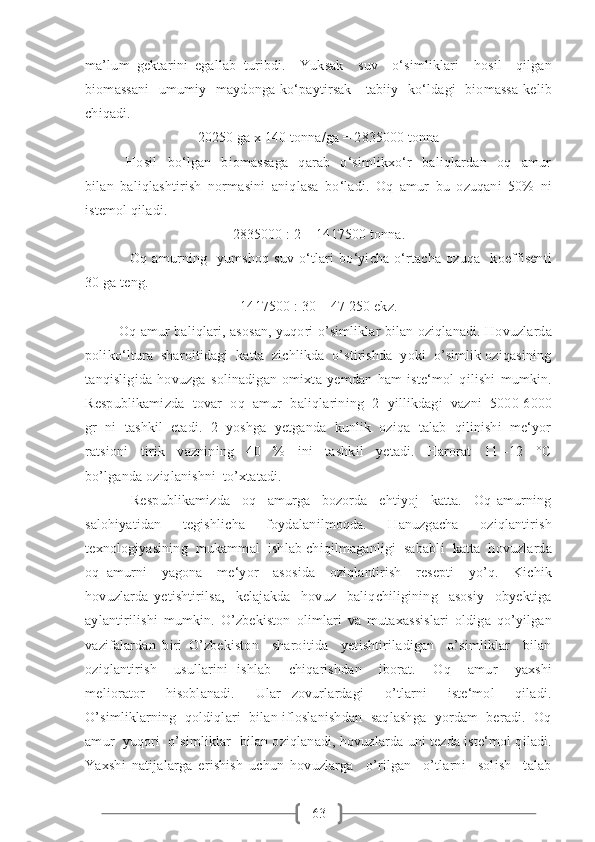 63ma’lum   gektarini   egallab   turibdi.     Yuksak     suv     o‘simliklari     hosil     qilgan
biomassani    umumiy   maydonga ko‘paytirsak      tabiiy   ko‘ldagi    biomassa  kelib
chiqadi. 
20250 ga x 140 tonna/ga = 2835000 tonna
                Hosil     bo‘lgan     biomassaga     qarab     o‘simlikxo‘r     baliqlardan     oq     amur
bilan   baliqlashtirish   normasini   aniqlasa   bo‘ladi.   Oq   amur   bu   ozuqani   50%   ni
istemol qiladi. 
2835000 : 2 = 1417500 tonna.
                  Oq   amurning     yumshoq   suv   o‘tlari   bo‘yicha   o‘rtacha   ozuqa     koeffisenti
30 ga teng. 
1417500 : 30 = 47 250 ekz.
            Oq amur baliqlari, asosan, yuqori o’simliklar bilan oziqlanadi. Hovuzlarda
poliko‘ltura  sharoitidagi  katta  zichlikda  o’stirishda  yoki  o’simlik oziqasining
tanqisligida   hovuzga   solinadigan   omixta   yemdan   ham   iste‘mol   qilishi   mumkin.
Respublikamizda  tovar  oq  amur  baliqlarining  2  yillikdagi  vazni  5000-6000
gr  ni  tashkil  etadi.  2  yoshga  yetganda  kunlik  oziqa  talab  qilinishi  me‘yor
ratsioni     tirik     vaznining     40     %     ini     tashkil     yetadi.     Harorat     11   -12     °C
bo’lganda oziqlanishni  to’xtatadi.  
                Respublikamizda     oq     amurga     bozorda     ehtiyoj     katta.     Oq   amurning
salohiyatidan     tegishlicha     foydalanilmoqda.     Hanuzgacha     oziqlantirish
texnologiyasining  mukammal  ishlab chiqilmaganligi  sababli  katta  hovuzlarda
oq   amurni     yagona     me‘yor     asosida     oziqlantirish     resepti     yo’q.     Kichik
hovuzlarda   yetishtirilsa,     kelajakda     hovuz     baliqchiligining     asosiy     obyektiga
aylantirilishi   mumkin.   O’zbekiston   olimlari   va   mutaxassislari   oldiga   qo’yilgan
vazifalardan   biri   O’zbekiston     sharoitida     yetishtiriladigan     o’simliklar     bilan
oziqlantirish     usullarini   ishlab     chiqarishdan     iborat.     Oq     amur     yaxshi
meliorator     hisoblanadi.     Ular   zovurlardagi     o’tlarni     iste‘mol     qiladi.
O’simliklarning  qoldiqlari  bilan ifloslanishdan  saqlashga  yordam  beradi.  Oq
amur  yuqori  o’simliklar  bilan oziqlanadi, hovuzlarda uni tezda iste‘mol qiladi.
Yaxshi   natijalarga   erishish   uchun   hovuzlarga     o’rilgan     o’tlarni     solish     talab 