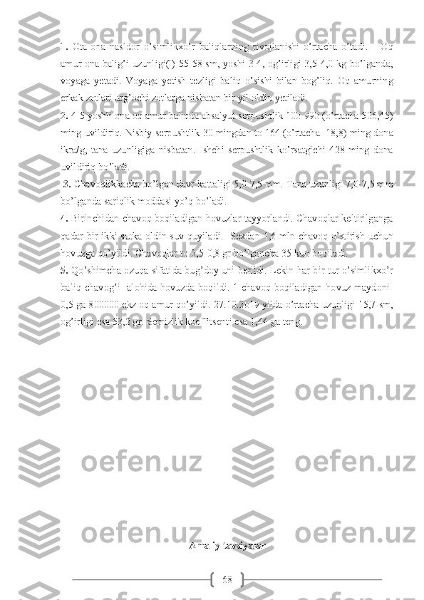 681.   Ota-ona   nasldor   o’simlikxo’r   baliqlarning   rivojlanishi   o’rtacha   o’tadi.       Oq
amur ona balig’i uzunligi(l) 55-58 sm, yoshi 3-4, og’irligi 3,5-4,0 kg bo’lganda,
voyaga   yetadi.   Voyaga   yetish   tezligi   baliq   o’sishi   bilan   bog’liq.   Oq   amurning
erkak zotlari urg’ochi zotlarga nisbatan bir yil oldin yetiladi. 
2.  4-5 yoshli ona oq amur baliqda absalyut serpushtlik 100-990 (o’rtacha 506,45)
ming uvildiriq. Nisbiy serpushtlik 30 mingdan to 164 (o’rtacha  18,8) ming dona
ikra/g,   tana   uzunligiga   nisbatan.   Ishchi   serpushtlik   ko’rsatgichi   428   ming   dona
uvildiriq bo’ladi.
  3.  Chavoqlikkacha bo’lgan davr kattaligi 5,0-7,5 mm. Tana uzunligi 7,0-7,5 mm
bo’lganda sariqlik moddasi yo’q bo’ladi. 
4.  Birinchidan chavoq boqiladigan hovuzlar tayyorlandi. Chavoqlar keltirilganga
qadar bir-ikki sutka oldin suv quyiladi.   Sexdan 1,6 mln chavoq o’stirish uchun
hovuzga qo’yildi. Chavoqlar to 0,5-0,8 gr bo’lgancha 35 kun boqiladi. 
5.   Qo’shimcha ozuqa sifatida bug’doy uni berildi. Lekin har bir tur o’simlikxo’r
baliq chavog’i    alohida hovuzda boqildi. 1-chavoq  boqiladigan hovuz maydoni-
0,5 ga 800000 ekz oq amur qo’yildi. 27.10.2019 yilda o’rtacha uzunligi 15,7 sm,
og’irligi esa 53,2 gr. Semizlik koeffitsenti esa 1,44 ga teng. 
Amaliy tavsiyalar 