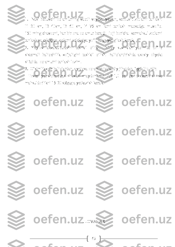 691.     Nasl   beruvchi   oq   amurning   vaqtli   voyaga   yetgan,   serpusht   zotlarni   tanlash:
l1=20   sm,   l2=40sm,   l3=60   sm,   l4=75   sm   larni   tanlash   maqsadga   muvofiq.
150 ming chavoqni, har bir ona oq amur beradi. Iloji boricha  sermahsul zotlarni
tanlash va eskirgan zotlarni seleksiya yo’li bilan yangilash kerak.
2.   Yaylov   akvakulturasini   tashkil   qilish.   Tabiiy   suvliklar   yaqinida   to’liq
sistemali   baliqchilik   xo’jaligini   tashkil   qilish.   Baliqlantirishda   asosiy   obyekt
sifatida  oq amurni tanlash lozim.
3.   O’simlikxo’r baliqlardan, ayniqsa oq amur iqtisodiy jihatdan foydali turdir.
  Tovar   yetishtiradigan   hovuz   maydonlarni   0,5-1,0   ga   ga   qisqartirish   va
mahsuldorlikni 15-20 st/gag a yetkazish kerak.
ILOVALAR 