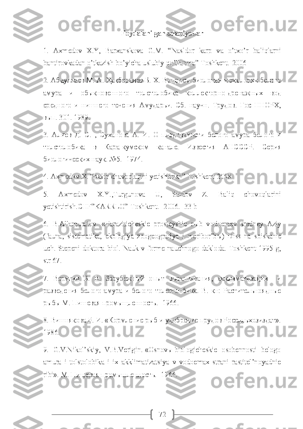 72Foydalanilgan adabiyotlar
1.   Axmedov   X.Y,   Barxanskova   G.M.   “Nasldor   karp   va   o’txo’r   baliqlarni
bantirovkadan o’tkazish bo’yicha uslubiy qo’llanma” Toshkent.-2006
2. Абдуллаев М. А. Ҳақбердиев Б. Х. Вопросы биологии и экологии белого
амура   и   обыкновенного   толстолобика   коллекторно-дренажных   вод
средного   и   нишнего   течения   Амударьи.   Сб.   научн.   Трудов.   Гос   ННОРХ,
вып. 301. 1989. 
3.   Алиев   Д.   С.   ,   Суханова   А.   И.   О   плодовитости   белого   амура   белого   и
толстолобика   в   Кара-кумском   канале.   Известия   АНСССР.   Серия
биологических наук. №5. -1974. 
4.  Axmedov   X . “ Baliq   chavoqlarini   yetishtirish ”  Toshkent -2008
5.     Axmedov     X.Y.,Turgunova     U,     Saidov     Z.     Baliq     chovoqlarini
yetishtirish.CHF”KARRLO”-Toshkent.- 2006.- 33 b
6.  B.Allamuratov.  «Paraziticheskie  prosteyshie  r ы b  vodoemev  sredney  Aziy
(fauna,   sistematika,   ekologiya   zoogeografiya   i   meribor’b ы )   Diss   na   soiskanie
uch.   Stepeni   doktora   biol.   Nauk   v   forme  nauchnogo   dakloda.   Toshkent   1995   g,
str 67. 
7.   Веригин   Б.   В.   Зарубежный   опыт   вырашивания,   акклиматизации     и
разведения   белого   амура   и   белого   толстолобика.   В.   кн:   Растительноядные
рыбы М. Пишевая промыщленность.- 1966. 
8. Вишнякова Р. И. «Кормление рыб и удобрение прудов Роселльхозиздат».
1986.
9.   G.V.Nikol’skiy,   V.B.Verigin. «Osnovы biologicheskie   osobennosti   belogo
amura   i   tolstolobika   i   ix   akklimatizatsiya   v   vodoemax   strani   rastitel’noyadnie
ribi». M. Пищевая промышленность.- 1966.  