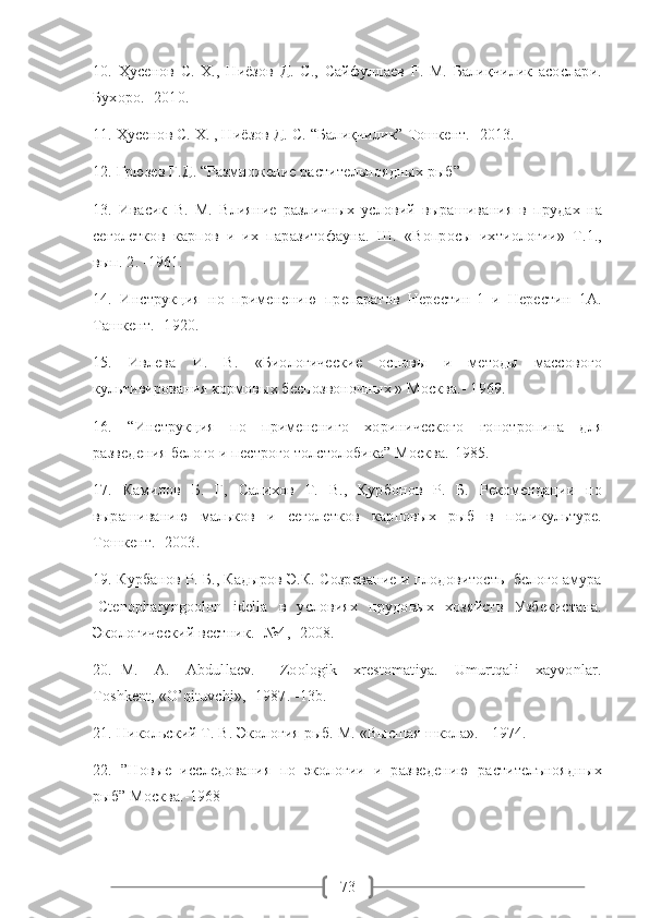 7310.   Ҳусенов   С.   Х.,   Ниёзов   Д.   С.,   Сайфуллаев   Ғ.   М.   Балиқчилик   асослари.
Бухоро.- 2010. 
11. Ҳусенов С. Х. , Ниёзов Д. С. “Балиқчилик” Тошкент. -2013. 
12. Грюзев Г.Д. “Размножение растительноядных рыб”
13.   Ивасик   В.   М.   Влияние   различных   условий   вырашивания   в   прудах   на
сеголетков   карпов   и   их   паразитофауна.   Ш.   «Вопросы   ихтиологии»   Т.1.,
вып. 2. -1961. 
14.   Инструкция   но   применению   препаратов   Нерестин-1   и   Нерестин   1А.
Ташкент.- 1920. 
15.   Ивлева   И.   В.   «Биологические   основы   и   методы   массового
культивирования кормовых беспозвоночных » Москва.- 1969. 
16.   “Инструкция   по   применениго   хоринического   гонотропина   для
разведения белого и пестрого толстолобика” Москва.-1985.
17.   Камилов   Б.   Г,   Салихов   Т.   В.,   Қурбонов   Р.   Б.   Рекомендации   по
вырашиванию   мальков   и   сеголетков   карповых   рыб   в   поликультуре.
Тошкент.- 2003. 
19. Курбанов Р. Б., Кадыров Э.К. Созревание и плодовитость  белого амура
-Ctenopharyngoolon   idella   в   условиях   прудовых   хозяйств   Узбекистана.
Экологический вестник. -№4,- 2008.  
20.   M.     A.     Abdullaеv.       Zoologik     xrеstomatiya.     Umurtqali     xayvonlar.
Toshkеnt, «O’qituvchi», -1987. -13b.
21. Никольский Т. В. Экология рыб. М. «Высшая школа». - 1974. 
22.   ”Новые   исследования   по   экологии   и   разведению   растителъноядных
рыб” Москва.-1968 
