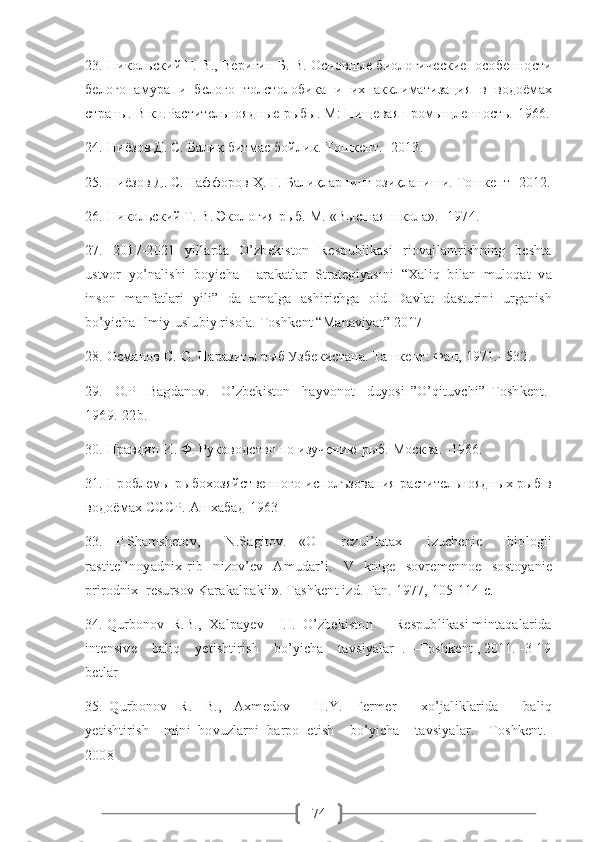 7423. Никольский Г. В., Веригин Б. В. Основные биологические  особенности
белого   амура   и   белого   толстолобика   и   их   акклиматизация   в   водоёмах
страны. В кн.Растительноядные рыбы. М: Пищевая промыщленность.-1966.
24. Ниёзов Д. С. Балиқ битмас бойлик. Тошкент. -2013. 
25. Ниёзов Д. С. Ғаффоров Ҳ. Ғ. Балиқларнинг озиқланиши. Тошкент -2012.
26. Никольский Т. В. Экология рыб. М. «Высшая школа».- 1974. 
27.   2017-2021   yillarda   O’zbekiston   Respublikasi   riovajlantrishning   beshta
ustvor   yo’nalishi   boyicha   Harakatlar   Strategiyasini   “Xaliq   bilan   muloqat   va
inson   manfatlari   yili”   da   amalga   ashirichga   oid   Davlat   dasturini   urganish
bo’yicha Ilmiy-uslubiy risola. Toshkent “Manaviyat” 2017
28. Османов С. О. Паразиты рыб Узбекистана. Ташкент: Фан, 1971.- 532.     
29.     O . P     Bagdanov .     O ’ zbekiston     hayvonot     duyosi   ” O ’ qituvchi ”   Toshkent .-
1969.-22 b .
30. Правдин И. Ф. Руководство по изучению рыб. Москва. -1966. 
31. Проблемы рыбохозяйственного исполъзования растительноядных рыб в
водоёмах СССР. Ашхабад-1963
33.   P.Shamshetov,     N.Sagitov.   «O     rezul’tatax     izuchenie     biologii
rastitel’noyadnix   rib     nizov’ev     Amudar’i.     V     knige     sovremennoe     sostoyanie
prirodnix  resursov Karakalpakii». Tashkent izd. Fan. 1977, 105-114  с .  
34. Qurbonov  R.B.,  Xalpayev    I.I.  O’zbekiston      Respublikasi mintaqalarida
intensive    baliq    yetishtirish    bo’yicha    tavsiyalar  .  –Toshkent , 2011. -3-19
betlar
35.   Qurbonov     R.     B.,     Axmedov         H.Y.     Fermer         xo’jaliklarida         baliq
yetishtirish    mini  hovuzlarni  barpo  etish    bo’yicha    tavsiyalar.  –Toshkent.-
2008 