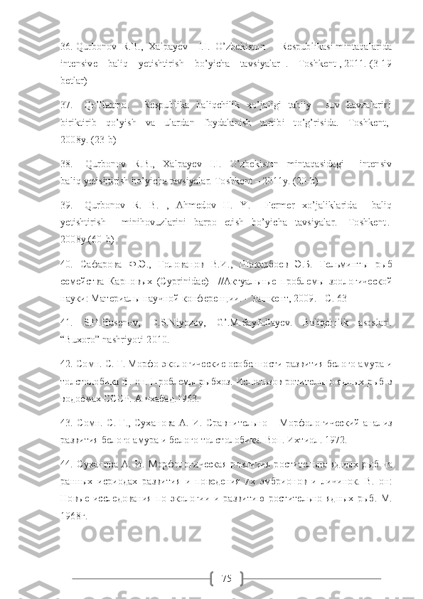 7536. Qurbonov  R.B.,  Xalpayev    I.I.  O’zbekiston      Respublikasi mintaqalarida
intensive    baliq    yetishtirish    bo’yicha    tavsiyalar  .  –Toshkent , 2011. (3-19
betlar)
37.      Qo’llanma.         Respublika     baliqchilik     xo’jaligi     tabiiy        suv     havzalarini
biriktirib     qo’yish     va     ulardan     foydalanish     tartibi     to’g’risida.     Toshkent,-
2008y. (23-b)
38.       Qurbonov     R.B.,     Xalpayev     I.I.     O’zbekiston     mintaqasidagi         intensiv
baliq yetishtirish bo’yicha tavsiyalar. Toshkent – 2011y. (20-b)
39.       Qurbonov     R.     B.     ,     Ahmedov     H.     Y.         Fermer     xo’jaliklarida         baliq
yetishtirish         minihovuzlarini     barpo     etish     bo’yicha     tavsiyalar.-     Toshkent .-
2008 y .(60- b )
40.   Сафарова   Ф.Э.,   Голованов   В.И.,   Шакарбоев   Э.Б.   Гельминты   рыб
семейства   Карповых   (Cyprinidae)     //Актуальные   проблемы   зоологической
науки: Материалы научной конференции. - Ташкент, 2009. - С. 63
41.   S.H.Husenov,   D.S.Niyozov,   G’.M.Sayfullayev.   Baliqchilik   asoslari.
“Buxoro” nashriyoti-2010.
42. Сомн. С. Г. Морфо-экологические особенности развития белого амура и
толстолобика В. он. Проблемы рыбхоз. Использов ротительно ядных рыб в
водоёмах СССР. Ашхабад.1963. 
43.   Сомн.   С.   Г.,   Суханова   А.   И.   Сравнительно   –   Морфологический   анализ
развития белого амура и белого толстолобика. Воп. Ихтиол. 1972. 
44.   Суханова   А.   И.   Морфологическая   розличия   ростительно   ядных   рыб   на
ранных   исриодах   развития   и   поведения   их   эмбрионов   и   личинок.   В.   он:
Новые   исследования   по   экологии   и   развитию   ростительно   ядных   рыб.   М.
1968г. 