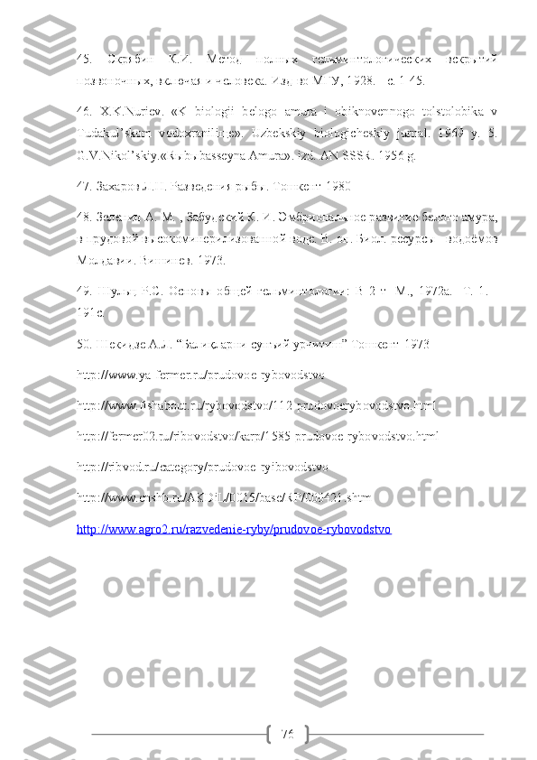 7645.   Скрябин   К.И.   Метод   полных   гельминтологических   вскрытий
позвоночных, включая и человека. Изд-во МГУ, 1928. - с. 1-45.
46.  X.K.Nuriev.  «K  biologii  belogo  amura  i  obiknovennogo  tolstolobika  v
Tudakul’skom   vodoxraniliщe».   Uzbekskiy   biologicheskiy   jurnal.   1969   y.   5.
G.V.Nikol’skiy.«Rыbыbasseyna Amura». izd. AN SSSR. 1956 g. 
47. Захаров Л.Н. Разведения рыбы. Тошкент-1980
48. Зеленин А. М. , Забудский К. И. Эмбриональное развитие белого амура,
в прудовой высокоминерилизованной воде. В. он. Биол. ресурсы   водоёмов
Молдавии. Вишинев. 1973. 
49.   Шульц   P.C.   Основы   общей   гельминтологии:   В   2   т   -М.,   1972а.   -Т.   1.   -
191с.
50. Шекидзе А.Л. “Балиқларни сунъий урчитиш” Тошкент-1973
http://www.ya-fermer.ru/prudovoe-rybovodstvo
http://www.fishabout.ru/rybovodstvo/112-prudovoerybovodstvo.html
http://fermer02.ru/ribovodstvo/karp/1585-prudovoe-rybovodstvo.html
http://ribvod.ru/category/prudovoe-ryibovodstvo
http://www.cnshb.ru/AKDiL/0015/base/RP/000421.shtm 
http://www.agro2.ru/razvedenie-ryby/prudovoe-rybovodstvo 
