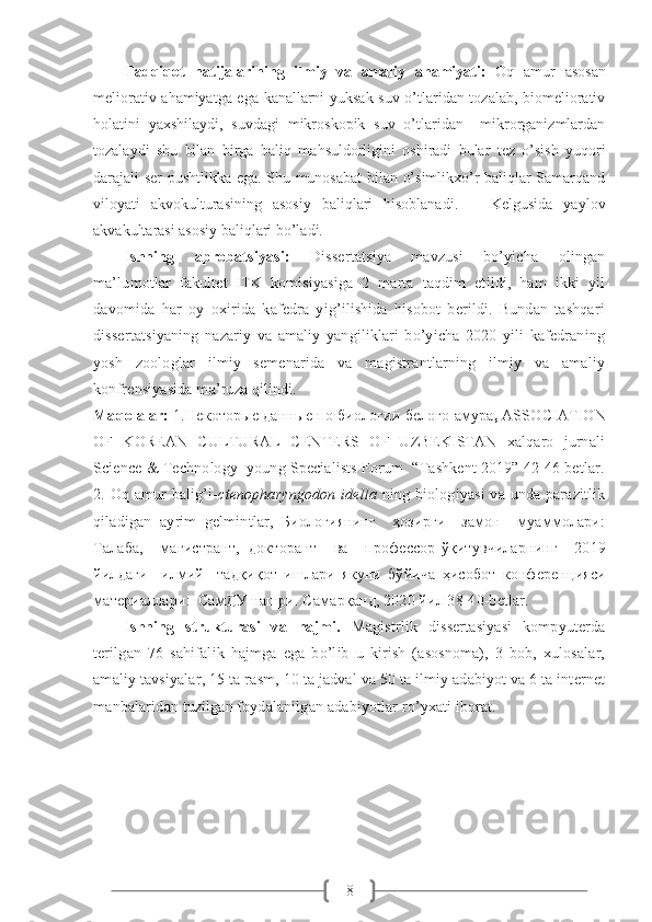 8Tadqiqot   natijalarining   ilmiy   va   amaliy   ahamiyati:   Oq   amur   asosan
meliorativ ahamiyatga ega kanallarni yuksak suv o’tlaridan tozalab, biomeliorativ
holatini   yaxshilaydi,   suvdagi   mikroskopik   suv   o’tlaridan     mikrorganizmlardan
tozalaydi   shu   bilan   birga   baliq   ma h suldorligini   oshiradi   bular   tez   o’sish   yuqori
darajali ser pushtlikka ega. Shu munosabat bilan o’simlikxo’r baliqlar Samarqand
viloyati   akvokulturasining   asosiy   baliqlari   hisoblanadi.       Kelgusida   yaylov
akvakultarasi asosiy baliqlari bo’ladi.
Ishning   aprobatsiyasi:   Dissertatsiya   mavzusi   bo’yicha   olingan
ma’lumotlar   fakultet   ITK   komisiyasiga   2   marta   taqdim   etildi,   ham   ikki   yil
davomida   har   oy   oxirida   kafedra   yig’ilishida   hisobot   berildi.   Bundan   tashqari
dissertatsiyaning   nazariy   va   amaliy   yangiliklari   bo’yicha   2020   yili   kafedraning
yosh   zoologlar   ilmiy   semenarida   va   magistrantlarning   ilmiy   va   amaliy
konfrensiyasida ma’ruza qilindi.
Maqolalar:  1. Некоторые   данные   по   биологии   белого   амура ,  ASSOCIATION
OF   KOREAN   CULTURAL   CENTERS   OF   UZBEKISTAN   xalqaro   jurnali
Science & Technology  young Specialists Forum  “Tashkent 2019” 42-46 betlar.
2.   Oq amur  balig’i- ctenopharyngodon  idella   ning biologiyasi  va unda parazitlik
qiladigan   ayrim   gelmintlar,   Биологиянинг     ҳозирги     замон     муаммолари:
Талаба,     магистрант,   докторант     ва     профессор - ўқитувчиларнинг     2019
йилдаги     илмий     тадқиқот   ишлари   якуни   бўйича   ҳисобот   конференцияси
материаллари :   СамДУ   нашри . Самарқанд, 2020 йил 38-40-betlar.
Ishning   strukturasi   va   hajmi.   Magistrlik   dissertasiyasi   kompyuterda
terilgan   76   sahifalik   hajmga   ega   bo’lib   u   kirish   (asosnoma),   3   bob,   xulosalar,
amaliy tavsiyalar, 15  ta rasm, 10 ta jadval  va  50 ta ilmiy adabiyot va 6 ta internet
manbalaridan tuzilgan foydalanilgan adabiyotlar ro’yxati iborat.  