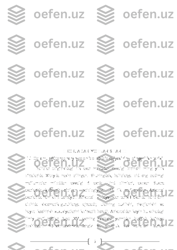 9I BOB. ADABIYOTLAR SHARHI
1.1 Oq amur  (Ctenopharyngodon idella)    biologiyasining   o ’ rganilish tarixi
Baliqlar    to‘g‘risidagi    ilk   asar    miloddan   avvalgi    birinchi   ming   yillik
o‘rtalarida  Xitoyda  nashr  qilingan.  Shuningdek,  baliqlarga  oid  eng  qadimgi
ma‘lumotlar     miloddan     avvalgi     6     asrda     Hind     olimlari,     asosan     Sustra
asarlarida   ko‘rsatib   o‘tilgan.   Ixtiologiyaga   oid   ilk   ma‘lumotlar   Aristotel
asarlarida ham ko‘p uchraydi.  Aristotel  ―Hayvonlar  tarixi   asarida  baliqlarni‖
alohida     sistematik   guruhlarga     ajratadi;     ularning     tuzilishi,     rivojlanishi     va
hayot   kechirish xususiyatlarini ko‘rsatib beradi. Aristoteldan keyin bu sohadagi
ilmiy   ma‘lumotlar   faqat   XV   asrning   ikkinchi   yarmidan   boshlab   ko‘paya
boshlagan.     4-5   asr   davomida   dengiz     va     chuchuk     suv     baliqlari     faunasi 