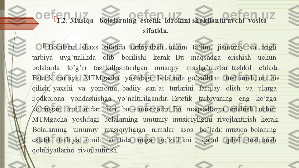 
1 .2. Musiqa   bolalarning  estetik  idrokini shakllantiruvchi  vosita  
sifatida.

  Bolalarni    shaxs    sifatida    tarbiyalash    uchun    ta’lim,    jismoniy    va    ongli   
tarbiya    uyg’unlikda    olib    borilishi    kerak.  Bu    maqsadga    erishish    uchun   
bolalarda    to’g’ri    tashkillashtirilgan    musiqiy    mashg’ulotlar  tashkil    etiladi. 
Estetik    tarbiya    MTMgacha    yoshdagi    bolalarda  go’zallikni    tushunish,  uni  his 
qilish,  yaxshi    va    yomonni,  badiiy    san’at    turlarini    farqlay    olish    va    ularga   
ijodkorona    yondashishga    yo’naltirilgandir.  Estetik    tarbiyaning    eng    ko’zga   
ko’ringan    omillaridan    biri    bu  –  musiqadir.  Bu    maqsadlarga    erishish    uchun   
MTMgacha    yoshdagi    bolalarning    umumiy    musiqiyligini    rivojlantirish    kerak. 
Bolalarning    umumiy    musiqiyligiga    nimalar    asos    bo’ladi:  musiqa  bolaning   
estetik    tarbiya    omili    sifatida    unga    go’zallikni      qabul    qilish,  tushunish   
qobiliyatlarini  rivojlantirish.               