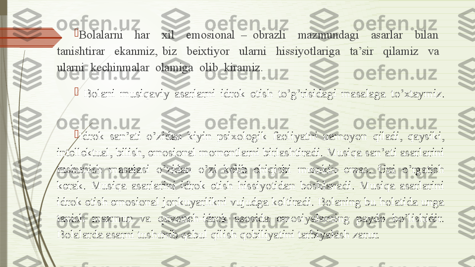 
Bolalarni    har    xil    emosional  –  obrazli    mazmundagi    asarlar    bilan   
tanishtirar    ekanmiz,  biz    beixtiyor    ularni    hissiyotlariga    ta’sir    qilamiz    va   
ularni  kechinmalar  olamiga  olib  kiramiz.

  Bolani  musiqaviy  asarlarni  idrok  etish  to’g’risidagi  masalaga  to’xtaymiz.

Idrok  san’ati  o’zidan  kiyin  psixologik  faoliyatni  namoyon  qiladi,  qaysiki, 
intellektual, bilish, emosional momentlarni  birlashtiradi. Musiqa san’ati asarlarini 
tushunish  masalasi  o’zidan  o’zi  kelib  chiqishi  mumkin  emas.  Uni  o’rgatish 
kerak.  Musiqa  asarlarini  idrok  etish  hissiyotidan  boshlanadi.  Musiqa  asarlarini 
idrok etish emosional jonkuyarlikni vujudga keltiradi. Bolaning bu holatida unga 
tanish  mazmun  va  quvonch-idrok  asosida  emosiyalarning  paydo  bo’lishidir. 
Bolalarda asarni tushunib qabul qilish qobiliyatini tarbiyalash zarur.              