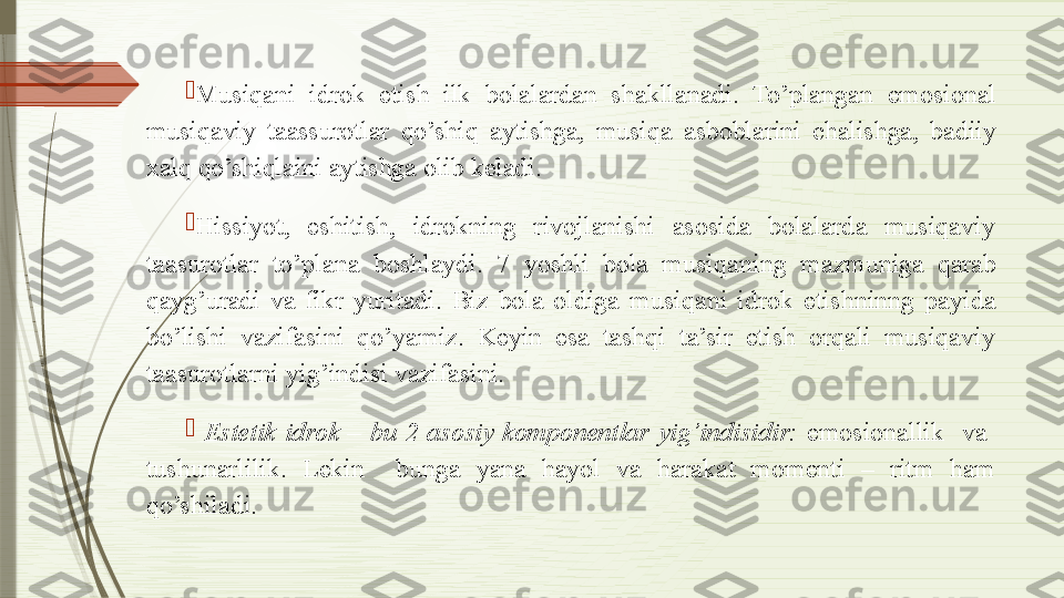 
Musiqani  idrok  etish  ilk  bolalardan  shakllanadi.  To’plangan  emosional 
musiqaviy  taassurotlar  qo’shiq  aytishga,  musiqa  asboblarini  chalishga,  badiiy 
xalq qo’shiqlaini aytishga olib keladi.

Hissiyot,  eshitish,  idrokning  rivojlanishi  asosida  bolalarda  musiqaviy 
taasurotlar  to’plana  boshlaydi.  7  yoshli  bola  musiqaning  mazmuniga  qarab 
qayg’uradi  va  fikr  yuritadi.  Biz  bola  oldiga  musiqani  idrok  etishninng  payida 
bo’lishi  vazifasini  qo’yamiz.  Keyin  esa  tashqi  ta’sir  etish  orqali  musiqaviy 
taasurotlarni yig’indisi vazifasini. 

  Estetik  idrok  –  bu  2  asosiy  komponentlar  yig’indisidir:  emosionallik    va   
tushunarlilik.  Lekin    bunga  yana  hayol  va  harakat  momenti  –  ritm  ham 
qo’shiladi.              